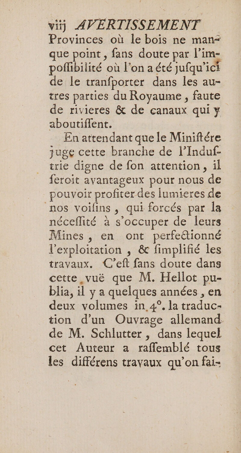 Provinces où le bois ne man- que point , fans doute par l’im- poflibilité où l’on a été jufqu’ich de le tranfporter dans les au- tres parties du Royaume , faute de rivieres &amp; de canaux qui y aboutiflent. En attendant que le Miniftére juge cette branche de l’Induf- _ trie digne de fon attention, il feroit avantageux pour nous de pouvoir profiter des lumieres de nos voilins , qui forcés par la néceflité à s’occuper de leurs Mines , en ont perfe&amp;tionné l'exploitation , &amp; fimplifié les travaux. C’eft fans doute dans cette ,vuë que M. Hellot pu- blia, il y a quelques années , en deux volumes in 4°. la traduc- tion d’un Ouvrage allemand de M. Schlutter , dans lequel cet Auteur a raflembl&amp; tous les différens travaux qu’on fai-