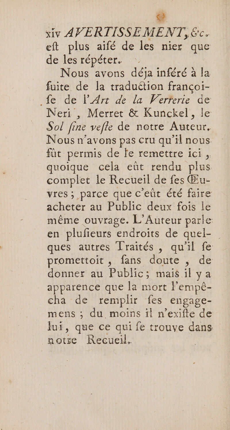 ni siv AVERTISSEMENT, &amp;c. eft plus aifé de les nier que de les répéter. Nous avons déja inféré à la fuite de la traduction francoi- fe de l’Arı de la Werferite de Neri , Merret &amp; Kunckel, le Sol fine vefle de notre rene. Nous n’avons pas cru qu'il nous füt permis de le remettre ici, quoique cela eût rendu plus complet le Recueil de fes Biu- vres ; parce que c'eût été faire acheter au Public deux fois le même ouvrage. L'Auteur parle en plufieurs endroits de quel- _ ques autres Lraites , qu'il fe promettoit , fans doute , de donner au Public; mais il ya apparence que la mort l’emp£- cha de remplir fes engage- mens ; du moins il n’exifte de lui, que ce qui fe trouve dans _hotse Recueil,