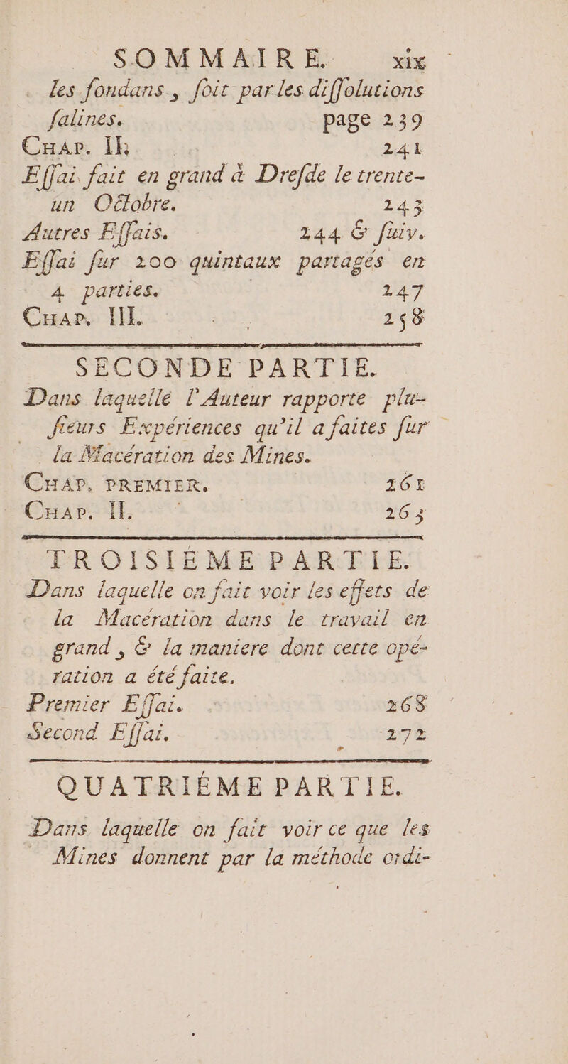 . des fondans , foit par les difJolutions falines. page 239 Car. IR 241 Effai fait en grand a Drefde le trente- un Odlobre. 24% Autres Effais. 244 G fiv. Effai fur 200 quintaux partages en 4 parties. | 247 Car, 111. Fur 258 SECONDE PARTIE. Dans laguellé T Auteur rapporte plu- fieurs Expériences qu’il a faites für la Macération des Mines. CHAP, PREMIER. 261 Car: IE | 26 3 FROISIEMERBRARTFHE. Dans laquelle on fait voir les effets de la Maceration dans le travail en grand , &amp; la maniere dont cette ope- ration a été faire. æ Premier Effai. 268 Second E fjai. 27% QUATRIEME PARTIE. Dans laquelle on fait voir ce que les Mines donnent par la méthode ordi-