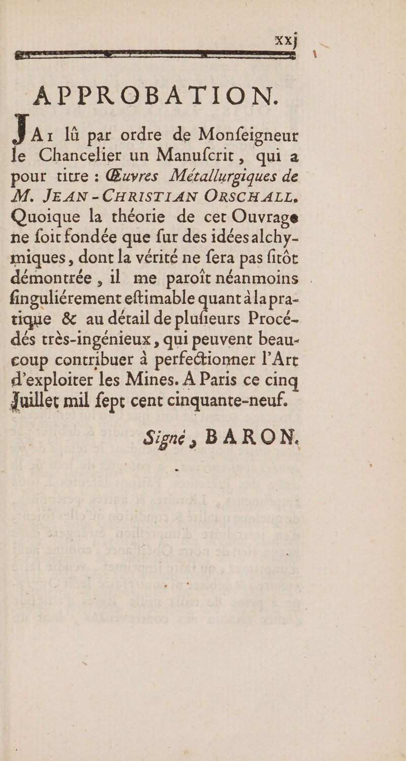 APPROBATION. J Aı lü par ordre de Monfeigneur e Chancelier un Manufcrit, qui a pour titre : Œuvres Metallurgiques de M. JEAN -CHRISTIAN ORSCH ALL, Quoique la theorie de cer Ouvrage ne foit fondée que fur des idéesalchy- miques, dont la vérité ne fera pas fitôt démontrée , ıl me paroit néanmoins . fingulicrement eftimable quantälapra- tique &amp; au détail de plufieurs Proce- dés très-ingénieux , qui peuvent beau- coup contribuer à perfectionner l’Art d'exploiter les Mines. A Paris ce cinq Juillet mil fept cent cinquante-neuf. Signe 5 B À RON.