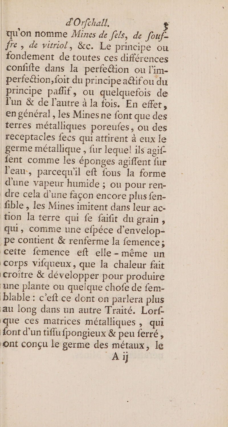 dOrfchall, $ qu'on nomme Mines de fels, de fouf- fre, de viriol, &amp;c. Le principe ou fondement de toutes ces différences confifte dans la perfe@ion ou l'im- perfeéhon,foit du principe a@ifou du principe pafif, ou quelquefois de l'un &amp; de l’autre à la fois. En effet, en général, les Mines ne font que des terres métalliques poreufes, ou des receptacles fecs qui attirent à eux le germe métallique , fur lequel ils agif fent comme les éponges agiflent fur l'eau, parcequ'il eft {ous la forme d'une vapeur humide ; ou pour ren- dre cela d’une façon encore plus fen- fible , les Mines imitent dans leur ac- tion la terre qui fe faifit du grain, qui, comme une efpéce d’envelop- ‚pe contient &amp; renferme la femence; cette femence eft elle - même un Corps vifqueux, que la chaleur fait croître &amp; développer pour produire une plante ou quelque chofe de fem- biable : c’eft ce dont on parlera plus au long dans un autre Traité. Lorf- que ces matrices métalliques , qui dont d’un tiffu fpongieux &amp; peu ferré, ‘ont conçu le germe des métaux, le Ay