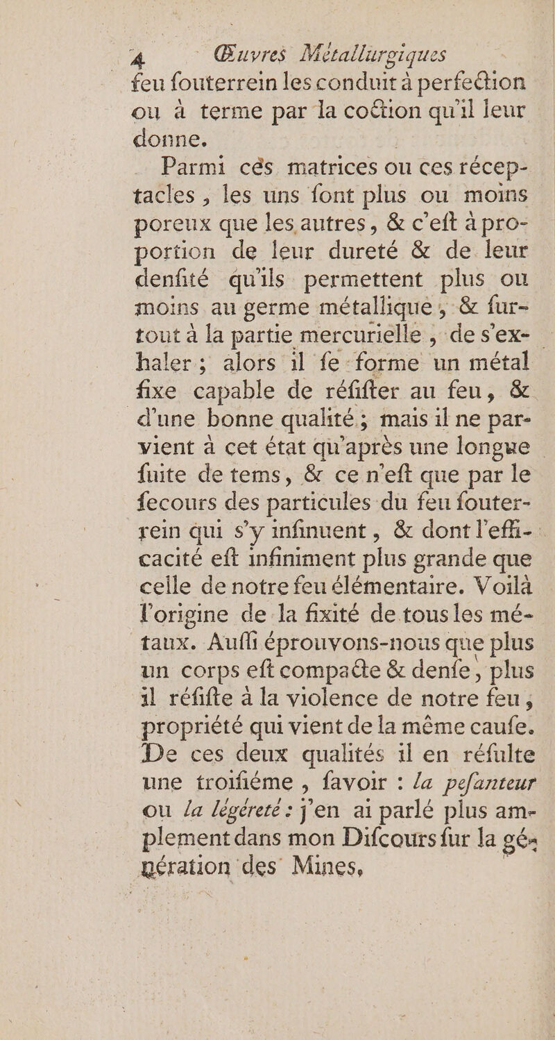 feu fouterrein les conduit à perfedtion ou à terme par la coëtion qu'il leur donne. Parmi cés matrices ou ces récep- tacles , les uns font plus ou moins poreux que les autres, &amp; c’eft à pro- portion de leur dureté &amp; de leur denfité qu'ils permettent plus ou moins au germe métallique ; &amp; fur- tout à la partie mercurielle , de s'ex- haler ; alors ıl fe forme un metal fixe capable de réfifter au feu, &amp; d'une bonne qualité; mais ıl ne par- vient à cet état qu'après une longue fuite de tems, &amp; ce n’eft que par le fecours des particules du feu fouter- rein qui s’y infinuent, &amp; dont l'efhi- cacité eft infiniment plus grande que celle de notre feu élémentaire. Voilà l’origine de la fixité de tous les mé- taux. Auflı éprouvons-nous que plus un corps eft compa&amp;te &amp; denfe, plus 1l réfifte à la violence de notre feu, propriété qui vient de la même caufe. De ces deux qualités il en réfulte une troifiéme , favoir : la pefanteur ou la legerete: j'en ai parlé plus am- plement dans mon Difcours fur la ge. gération des Mines,