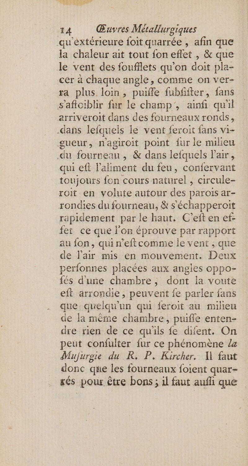 ni 14 Œuvres Metallurgiques qu'éxtérieure foit quarrée , afin que la chaleur ait tout fon eflet , &amp; que le vent des foufflets qu'on doit pla- cer à Chaque angle, comme on ver- ra plus. loin, puiffe fubffter, fans saftoiblir fur le champ’, anf quil __arniveroit dans des fourneaux ronds, ‚dans lefquels le vent feroit fans vi- gueur, n'agiroit point fur le nulieu ‚du fourreau, &amp; dans lefquels l'air, qui eft l’aliment du feu, confervant toujours fon cours naturel , circule- roit en volute autour des parois ar- rondies du fourneau, &amp; sechapperoit rapidement par le haut: Gießen et fet ce que l'on éprouve par rapport au fon, qui n’eftcomme le vent , que de l'air mis en mouvement. Deux perfonnes placées aux angles oppo- fés d'une chambre, dont la voute eft arrondie, peuvent ie parler fans que quelqu'un qui feroit au milieu de la mème chambre, puiffe enten- dre rien de ce qu'ils fe difent. On peut confulter fur ce phénomène la Mujurgie du R. P. Kircher. Il faut donc que les fourneaux foient quar- ges pour: être bons ; 1l faut aufli que