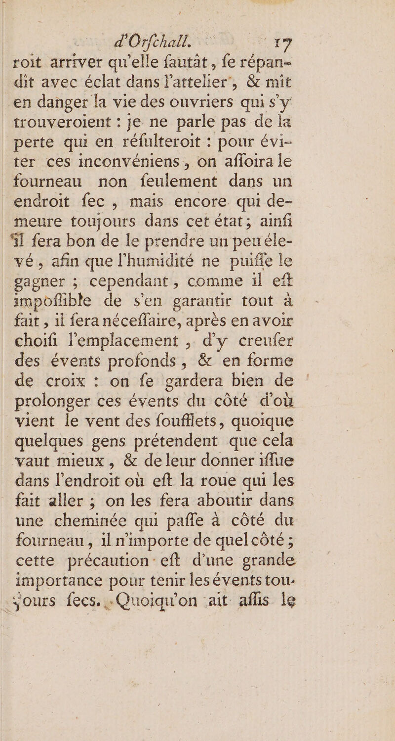 roit arriver qu'elle fautat, fe répan- dit avec éclat dans lattelier, &amp; mit en danger la vie des ouvriers qui s'y trouveroient : je ne parle pas de la perte qui en refulteroit : pour évi- ter ces mconvémiens , on afloıra le fourneau non feulement dans un endroit fec , mais encore qui de- meure toujours dans cet état; ainfi il fera bon de le prendre un peuéle- ve, afin que l'humidité ne puifle le gagner ; cependant, comme il eft impoflible de s'en garantir tout à fait , ıl fera néceffaire, après en avoir choifi l'emplacement , d'y creufer des évents profonds , &amp; en forme de croix : on fe gardera bien de prolonger ces events du côté d’où vient le vent des foufflets, quoique quelques gens prétendent que cela vaut mieux , &amp; de leur donner iflue dans l'endroit où eft la roue qui les fait aller ; on les fera aboutir dans une cheminée qui pafle à côté du fourneau &gt; il n'importe de quelcöte; cette précaution eft d’une grande importance pour tenir les ia tou- ‚yours fees. „Quoiquon ait aflis le