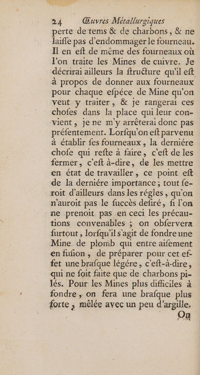 perte detems &amp; de charbons , &amp; ne laifle pas d'endommager le fourneau. Il en eft de même des fourneaux où l’on traite les Mines de cuivre. Je | décrirai ailleurs la ftrufture qu'il eft a propos de donner aux fourneaux pour chaque efpéce de Mine qu'on veut y traiter, &amp; je rangeral ces chofes dans la ‚place qui leur con- vient, jene m'y arrêterai donc pas préfentement. Lorfqu’on eft parvenu a établir fes fourneaux , la derniére chofe qui refte à faire, c’eft de les fermer, c’eft à-dire, de les mettre en état de travailler, ce point eft de la derniere importance ; tout fe- roit d’ailleurs dans les régles, qu’on n'auroit pas le fuccès defiré, fi l’on ne prenoit pas en ceci les précau- tions convenables ; on obfervera furtout , lorfqu'il s'agit de fondre une Mine de plomb qu entre aifement en fufion , de préparer pour cet ef- fet une brafque légére, c'eft-à-dire, qui ne foit faite que de charbons pi- les. Pour les Mmes plus difliciles à fondre ,; on fera une brafque plus forte , mêlée avec un peu d’argille, | on.