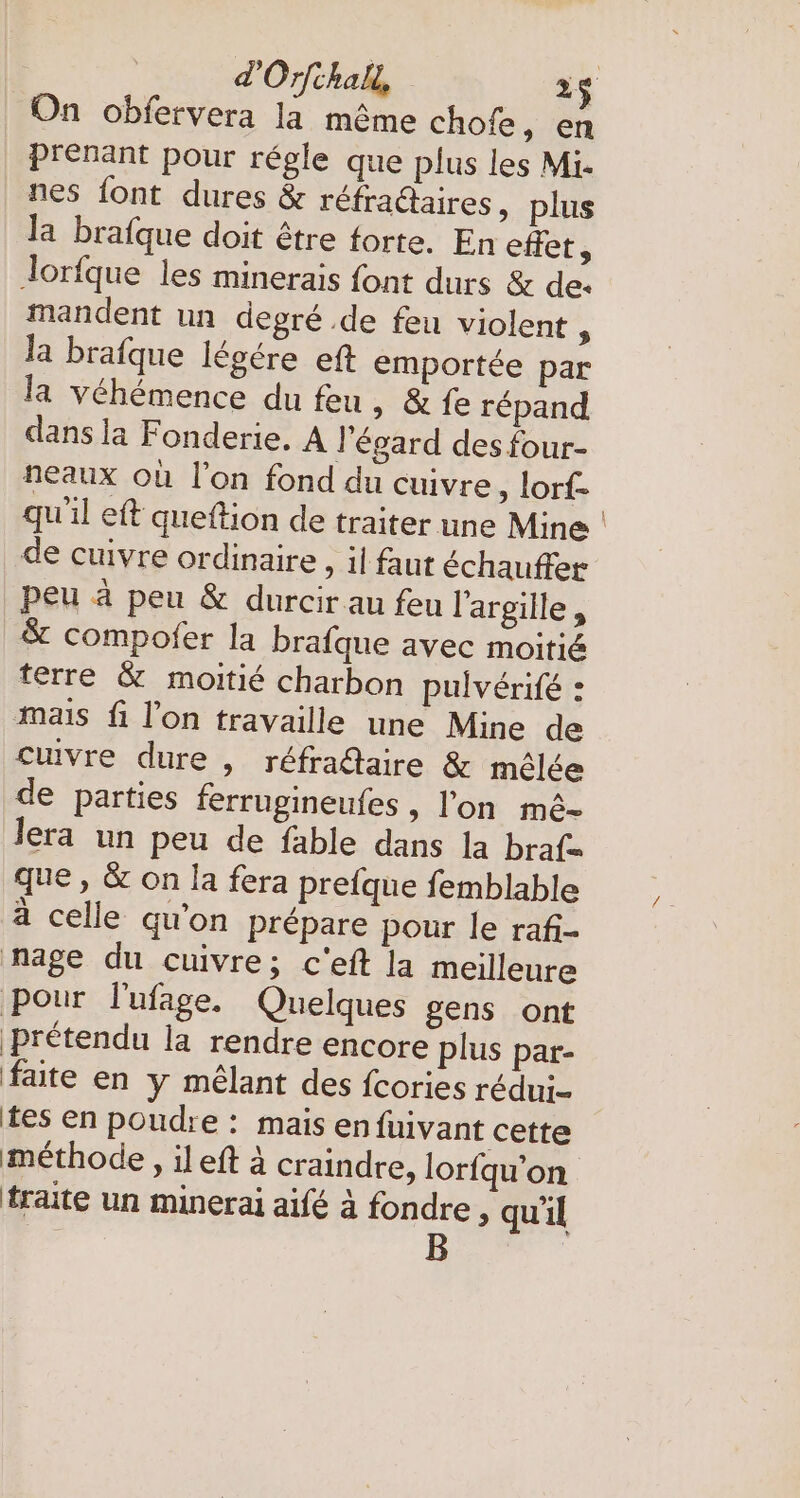 On obfervera la même chofe, en prenant pour régle que plus les Mi. nes font dures &amp; réfraétaires, plus la brafque doit être forte. En effet, lorfque les minerais font durs &amp; de. mandent un degré .de feu violent : la brafque legere ef emportée par la vehemence du feu, &amp; fe répand dans la Fonderie. A l'égard des four- neaux où l'on fond du cuivre, lorf- qu’il eft queftion de traiter une Mine de cuivre ordinaire , il faut échauffer peu à peu &amp; durcir au feu l'argille, &amp; compofer la brafque avec moitié terre &amp; moitié charbon pulvérifé : mais fi l'on travaille une Mine de cuivre dure , réfraétaire &amp; mêlée de parties ferrugineufes , l'on m&amp;- lera un peu de fable dans la braf- que, &amp; on la fera prefque femblable à celle qu'on prépare pour le raf- nage du cuivre; c'eft la meilleure pour l'ufage. Quelques gens ont prétendu la rendre encore plus par- faite en y mêlant des fcories redui- tes en poudre : mais enfuivant cette méthode, ileft à craindre, lorfqu’on fraite un minerai aifé à fondre, qu'il