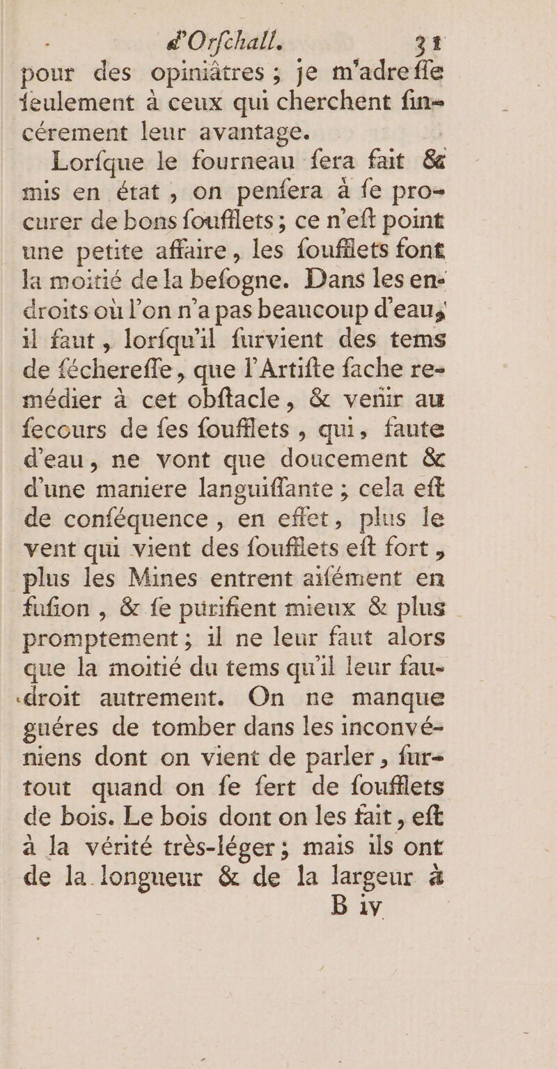 pour des opiniätres ; je m'adrefle 1eulement à ceux qui cherchent fin- cérement leur avantage. Lorfque le fourneau fera fait &amp; mis en état, on penfera à fe pro- curer de bons foufflets ; ce n’eft point une petite affaire, les foufflets font la moitié de la befogne. Dans les en- droits où l’on n’a pas beaucoup d'eau, il faut, lorfqwil furvient des tems de fécherefle, que l’Artifte fache re- médier à cet obftacle, &amp; venir au fecours de fes foufllets , qui, faute d'eau, ne vont que doucement &amp; d'une maniere languiflante ; cela eft de conféquence , en effet, plus le vent qui vient des foufllets eft fort , plus les Mines entrent aément en fufion , &amp; fe pürifient mieux &amp; plus promptement ; 1l ne leur faut alors que la moitié du tems qu'il leur fau- «droit autrement. On ne manque guéres de tomber dans les inconvé- niens dont on vient de parler, fur- tout quand on fe fert de foufflets de bois. Le bois dont on les fait , eft a la vérité très-léger; mais ıls ont de la longueur &amp; de la largeur à Bw