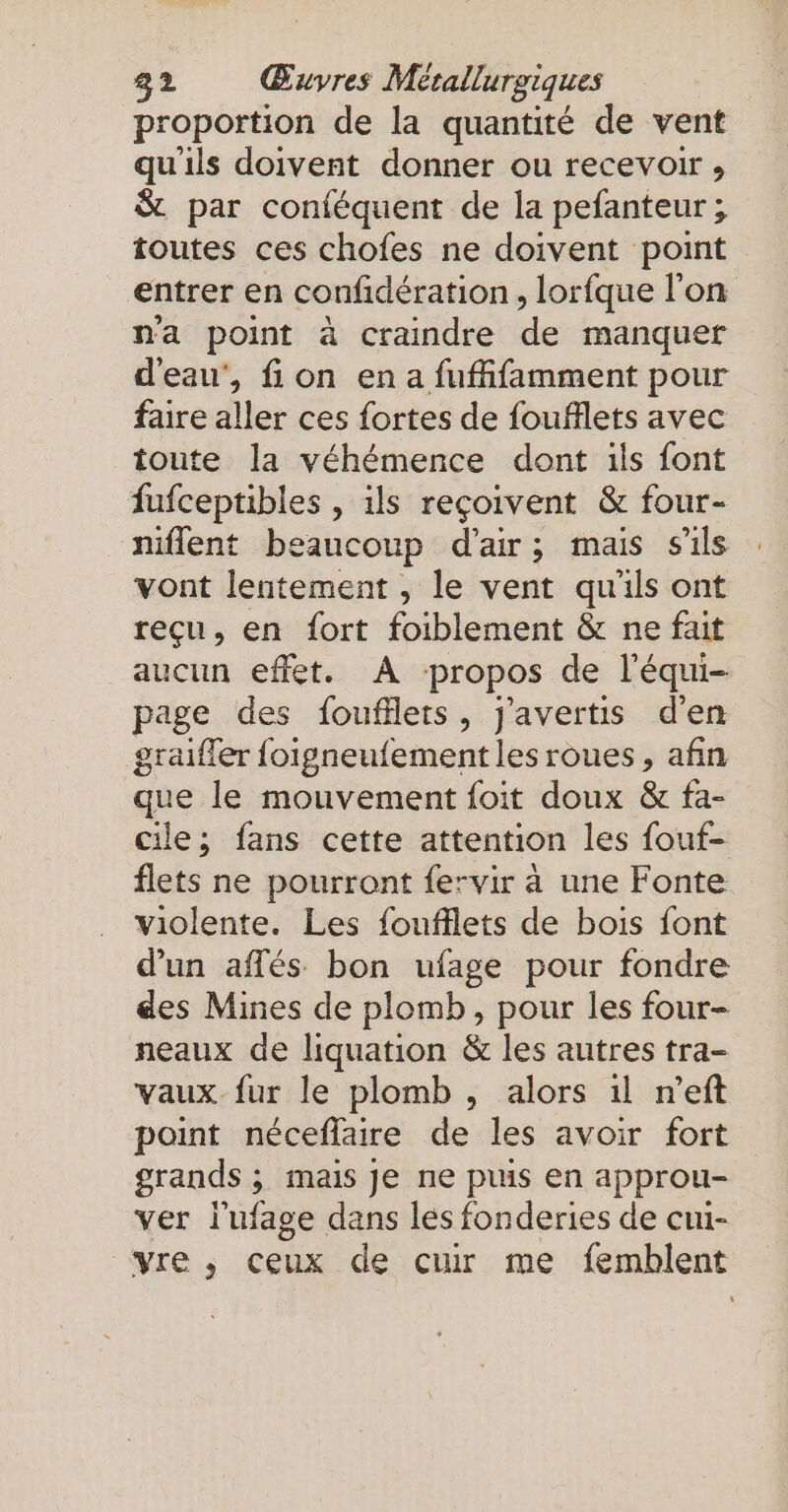 proportion de la quantité de vent qu'ils doivent donner ou recevoir , &amp; par conféquent de la pefanteur ; toutes ces chofes ne doivent point entrer en confidération, lorfque l'on n'a point à craindre de manquer d'eau’, fon en a fufifamment pour faire aller ces fortes de foufflets avec toute la véhémence dont ils font fufceptibles , ils reçoivent &amp; four- niflent beaucoup d’air; mais s'ils vont lentement , le vent qu'ils ont reçu, en fort foiblement &amp; ne fait aucun effet. A propos de l'équi- page des foufflets, j'avertis d'en graiffer foigneufement les roues, afin que le mouvement foit doux &amp; fa- cile; fans cette attention les fouf- flets ne pourront fervir a une Fonte violente. Les foufflets de bois font d’un affés bon ufage pour fondre des Mines de plomb, pour les four- neaux de liquation &amp; les autres tra- vaux fur le plomb , alors ıl n’eft point néceflaire de les avoir fort grands ; ; mais je ne puis en approu- ver l'ufage dans les fonderies de cui- “re, ceux de cuir me femblent