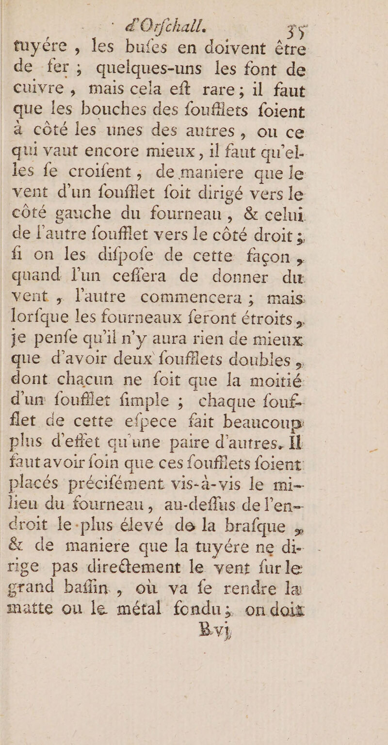 tuyére , les bufes en doivent être de fer ; quelques-uns les font de cuivre , mais cela eft rare; il faut que les bouches des foufllets foient a côté les unes des autres, ou ce qui vaut encore mieux, il faut qu'el. les fe croifent ; de maniere que le vent d'un foufllet foit dirigé vers le côté gauche du fourneau, &amp; celui de l’autre foufflet vers le côté droit; fi on les difpofe de cette façon. quand Fun cefiera de donner dır. vent „ l'autre commencera ; mais lorfque les fourneaux feront étroits... je penfe qu’il n’y aura rien de mieux que d'avoir deux foufflets doubles. dont chacun ne foit que la moitié d'un fouflet fimple ; chaque fouf- flet de cette efpece fait beaucoup: plus d'effet qu'une paire d’autres. Il fautavoir foin que ces foufllets foient: placés precifement vis-à-vis le mi- heu du fourneau, au-deflus de l’en-- droit le-plus élevé de la brafque „ &amp; de maniere que la tuyére ne di- rige pas direétement le vent furle grand baflın , ou va fe rendre læ matte ou le métal fondu; on doit Byvy