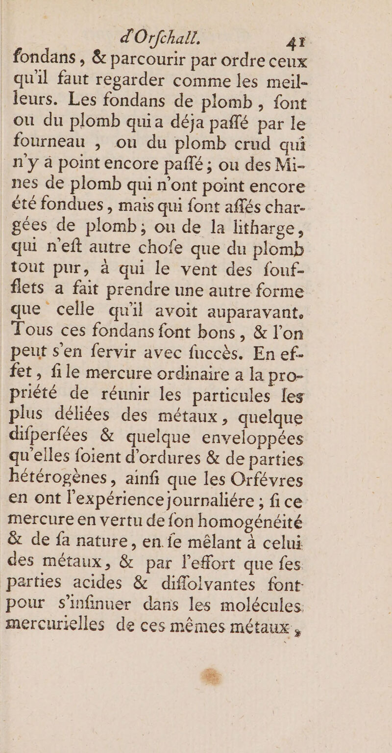 fondans , &amp; parcourir par ordre ceux qu'il faut regarder comme les meil- leurs. Les fondans de plomb , font ou du plomb quia déja paflé par le fourneau , ou du plomb crud qui n'y à point encore pañé ; ou des Mi- nes de plomb qui n'ont point encore été fondues , mais qui font affes char- gées de plomb; ou de la litharge, qu neft autre chofe que du plomb tout pur, à qui le vent des fouf- flets a fait prendre une autre forme que celle qu'il avoit auparavant. Tous ces fondans font bons, &amp; l'on peut s'en fervir avec fuccès. En ef- fet, file mercure ordinaire a la pro- priété de réunir les particules les plus déliées des métaux, quelque difperfees &amp; quelque enveloppées qu'elles foient d’ordures &amp; de parties hétérogènes, ainfı que les Orfévres en ont l'expérience journaliere ; fi ce mercure en vertu de fon homogénéité &amp; de fa nature, en. fe mêlant à celui des métaux, &amp; par l'effort que fes parties acides &amp; diffolvantes font pour s'infinuer dans les molécules: mercurielles de ces mêmes métaux,