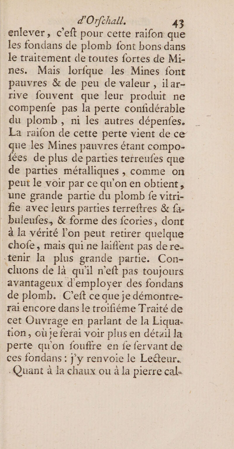 enlever, c’eft pour cette raifon que les fondans de plomb font bons dans le traitement de toutes fortes de Mi- nes. Mais lorfque les Mines font pauvres &amp; de peu de valeur , ilar- rive fouvent que leur produit ne compenfe pas la perte confidérable du plomb, ni les autres dépenfes. La raifon de cette perte vient de ce que les Mines pauvres étant compo- (ces de plus de parties tetreufes que de parties métalliques , comme on peut le voir par ce qu’on en obtient, une grande partie du plomb fe vitri- fie avec leurs parties terreftres &amp; fa- buleufes, &amp; forme des fcories, dont a la vérité l’on peut retirer quelque chofe, mais qui ne laifient pas dere- tenir la plus grande partie. Con- cluons de la qu'il n’eft pas toujours avantageux d'employer des fondans de plomb. C’eft ce que je démontre- rai encore dans le troifiéme Traité de cet Ouvrage en parlant de la Liqua- tion, ou je ferai voir plus en détail la perte qu'on fouffre en fe fervant de ces fondans : J'y renvoie le Ledteur.. Quant à la chaux ou à la pierre cal-