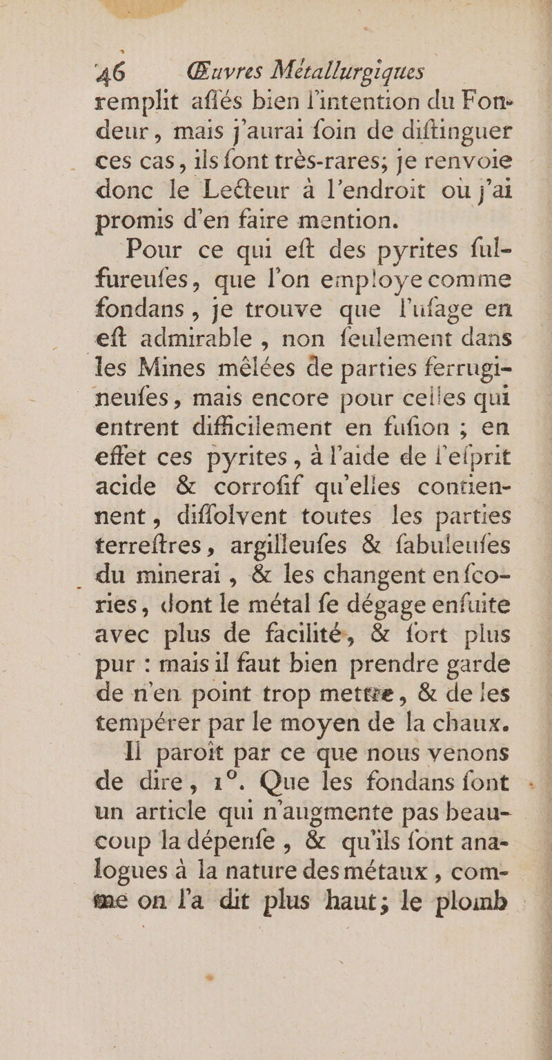 remplit aflés bien l'intention du Fon- deur, mais j'aurai foin de diftinguer ces cas, 1ls font tr&amp;s-rares; je renvoie donc le Leéteur à l'endroit ou j'ai promis d'en faire mention. Pour ce qui eft des pyrites ful- fureufes, que l'on employe comme fondans , je trouve que l'ufage en ft admirable , non feulement dans les Mines mêlées de parties ferrugi- _neufes, mais encore pour celles qui entrent difficilement en fufion ; en effet ces pyrites , à l'aide de l'efprit acide &amp; corrofif quelles contien- nent, diflolvent toutes les parties terreftres, argilleufes &amp; fabuleufes du minerai, &amp; les changent enfco- ries, dont le métal fe dégage enfuite avec plus de facilité, &amp; fort plus pur : mais il faut bien prendre garde de n'en point trop mettre, &amp; de les tempérer par le moyen de a chaux. li paroit Dar ee que nous venons de dire, ı°. Que les fondans font un article qui n’augmente pas beau- coup la dépenfe - &amp; qu ils {ont ana- logues à la nature desmétaux , com- me on l'a dit plus haut; le blomb |