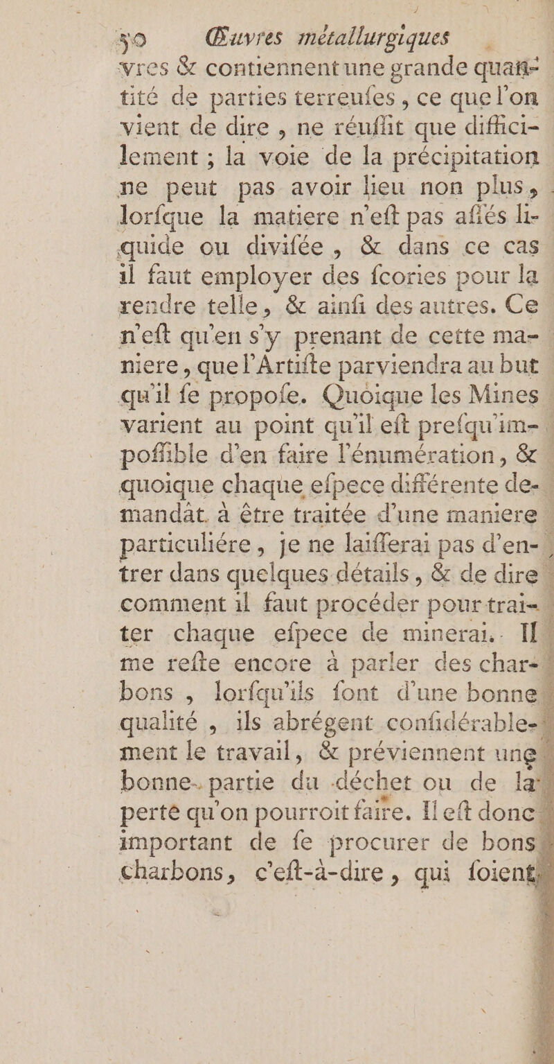 vres &amp; contiennent une grande quaft= tité de parties terreufes, ce que l'on vient de dire , ne reufüt que difhci- lement ; la voie de la précipitation ne peut pas avoir lieu non plus, . lorfque la matiere n'eft pas afés Iı- quide ou divifée , &amp; dans ce cas 1l faut employer des fcories pour la rendre telle, &amp; ainfi des autres. Ce welt qu'en s'y prenant de cette ma-. niere , que lArtifte parviendra au but | qu'il fe propofe. Quoique les Mines . varient au point qu'il eft prefqu'im- pofüble d’en faire l'énumération, &amp; quoique chaque efpece différente de- mandat. à être traitée d’une maniere | particuliére, je ne laifferai pas d’en- ) trer dans quelques détails, &amp; de dire comment ıl faut procéder pourtrai= ter chaque efpece de minerai. IN me refte encore à parler des char- bons , lorfqu'ils font d’une bonne qualité , ils abrégent confiderable- ment le travail, &amp; préviennent ung” bonne. partie da déchet ou de la perte qu'on pourroit faire. left donc” important de fe procurer de bonsé charbons, c'eft- a-dire, qui foients