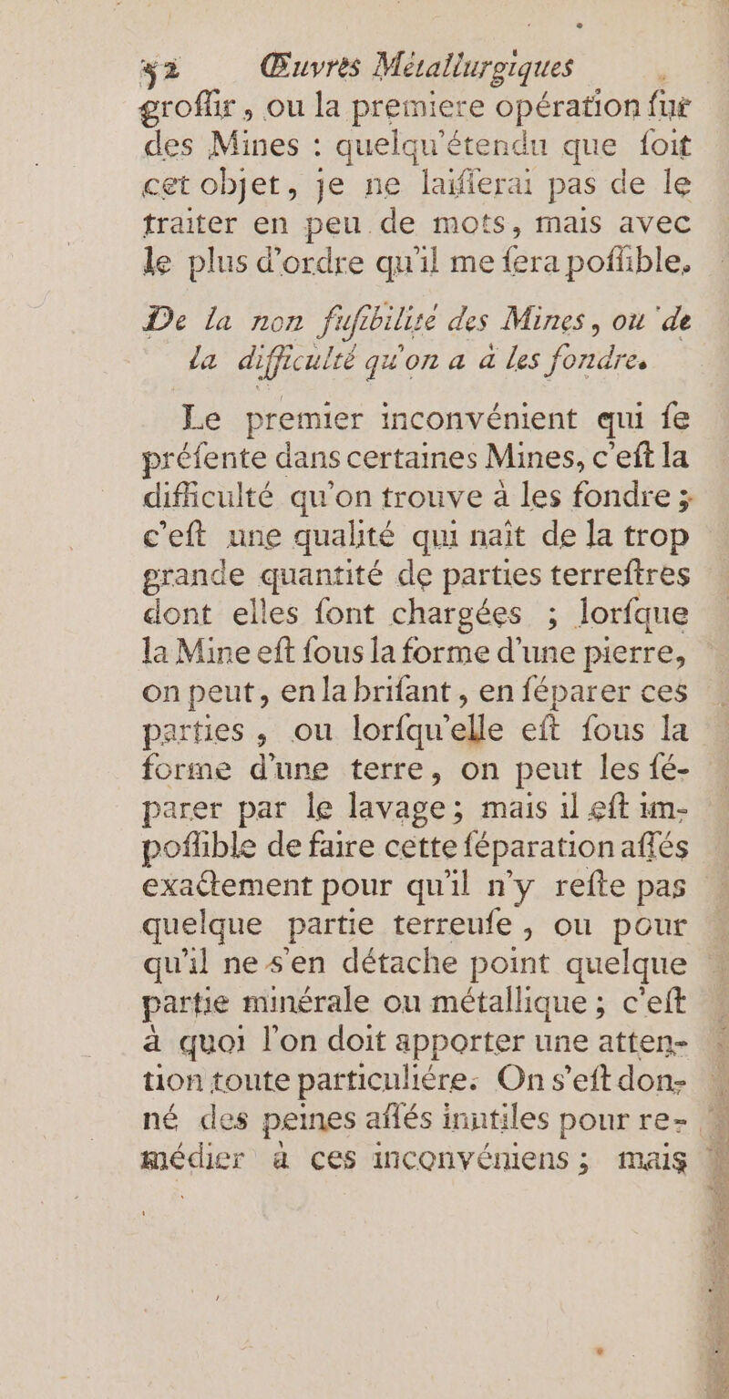 groflir , ou la premiere opération fur des Mines : quelqu’etendu que {oit cet objet, je ne laifierai pas de le traiter en peu de mots, mais avec le plus d'ordre qu'il me fera pofüble. De la non Fufibilite des Mines, ou ‘de la difficulté qu'on a a les fondre. Le premier inconvénient qui fe préfente dans certaines Mines, c’eft la difficulté qu'on trouve à les fondre ; c'eft une qualité qui naît de la trop grande quantité de parties terreftres dont elles font chargées ; lorfque la Mine eft fous la forme d'une pierre, on peut, en la brifant , en féparer ces parties , ou lorfqu'elle eft fous la forme d'une terre, on peut les fé- parer par le lavage; mais 1l &lt;ft ım- pofhble de faire cette féparation affes exactement pour qu'il n'y refte pas quelque partie terreufe, ou pour qu'il ne sen détache point quelque partie minérale ou métallique ; c’eft a quoi l'on doit apporter une atten- tion toute particuliere: On s’eft don- médier a ces inconvéniens ; Mais NER z PR ve EHE em