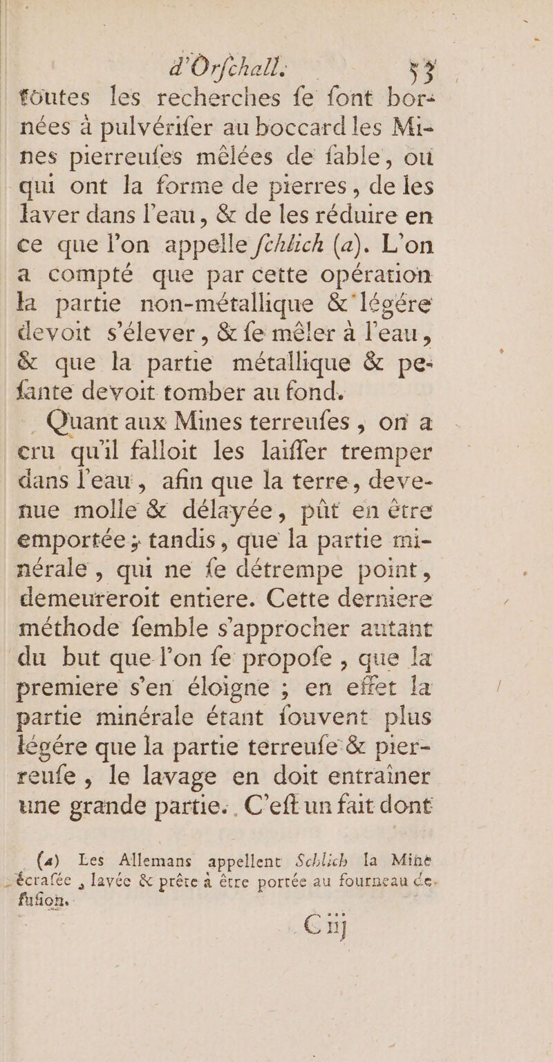 föutes les recherches fe font bor- nées à pulvérifer au boccard les Mi- nes pierreufes mêlées de fable, où qui ont la forme de pierres, de les laver dans l’eau, &amp; de les réduire en ce que l’on appelle /chlich (a )- L'on a compté que par cette operation la partie D &amp; légére devoit s'élever, &amp; fe mêler à l'eau, &amp; que la partie métallique &amp; pe- fante devoit tomber au fond. . Quant aux Mines terreufes , on a cru qu'il falloit les laiffer tremper dans l'eau, afin que la terre, deve- nue molle &amp; délayée, püt en être emportée ; tandis, que la partie mi- nérale , qui ne fe détrempe point, demeureroit entiere. Cette derniere méthode femble s'approcher autant du but que l’on fe propofe , que la premiere s’en éloigne ; en effet la partie minérale étant fouvent plus legere que la partie terreufe &amp; pier- reufe , le lavage en doit entrainer une grande partie. . C’eft un fait dont (a) Les Allemans appellent Schlich la Mine &gt;écrafée , lavée &amp; prête à être portée au fourneau ce. floh. i Cu]