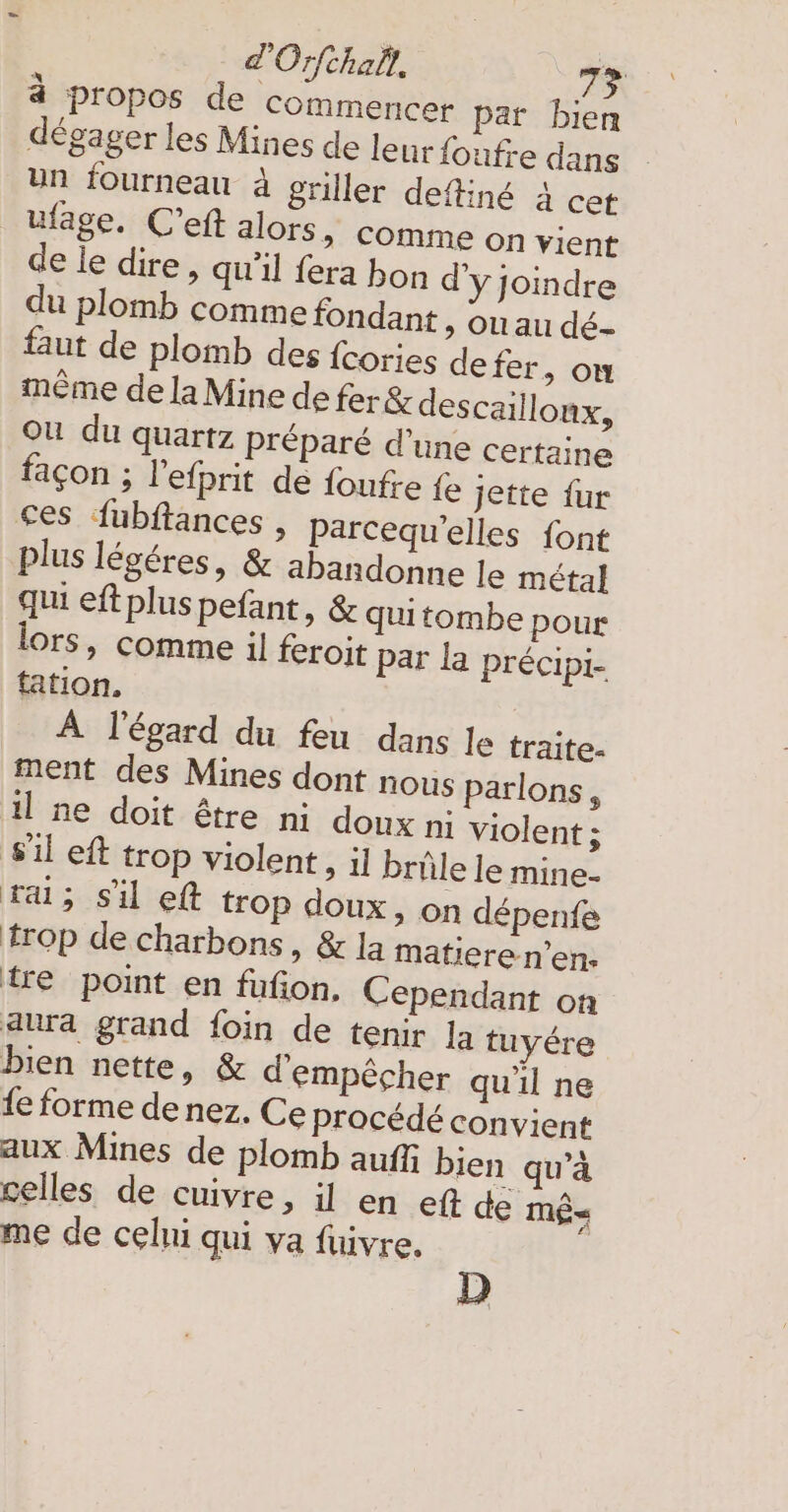 4 propos de commencer par bien dégager les Mines de leur foufre dans un fourneau à griller define 4 cet _ufage. C’eft alors, comme on vient de le dire, qu'il fera bon d'y joindre du plomb comme fondant , ou au dé- faut de plomb des fcories defer, ou même de la Mine de fer&amp; descaillonx, Où du quartz préparé d’une certaine façon ; l'efprit de foufre fe jette fur ces fubftances , Parcequ'elles font plus légéres, &amp; abandonne le métal qui eft plus pefant, &amp; quitombe pour lors, comme il feroit par la précipi- tation. À l'égard du feu dans le traite- ment des Mines dont nous parlons, ıl ne doit être ni doux ni violent ; il eft trop violent, il brûle le mine- ra; sil eft trop doux, on dépenfe trop de charbons, &amp; la matieren’en- {re point en fufion, Cependant on aura grand foin de tenir la tuyére bien nette, &amp; d'empêcher qu'il ne fe forme de nez. Ce procédé convient aux Mines de plomb auffi bien qu’à celles de cuivre, il en eft de mê« me de celui qui va fuivre. D