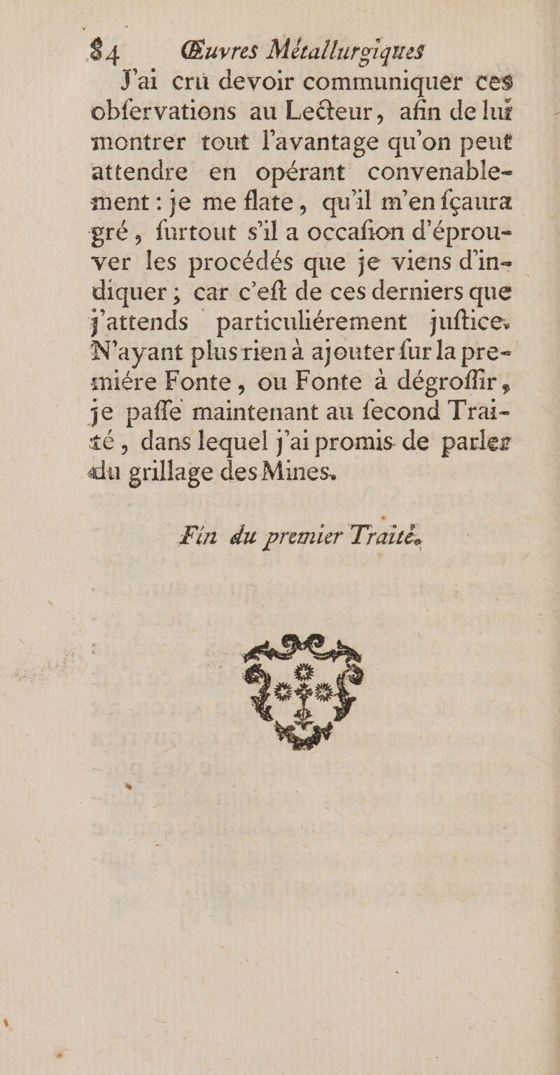 J'ai cri devoir communiquer ces obfervations au Leéteur, afin de lux montrer tout l'avantage qu'on peut attendre en opérant convenable- ment : je me flate, qu'il m’en fcaura gré, furtout s'il a occafion d’eprou- ver les procédés que je viens d'in diquer ; car c’eft de ces derniers que j'attends particulierement juftice, N'ayant plusriena ajeuterfurla pre- miére Fonte, ou Fonte a degrofür, je paffe maintenant au fecond Trai- té, dans lequel j'ai promis de parler alu grillage des Mines, Fin du premier Traité,