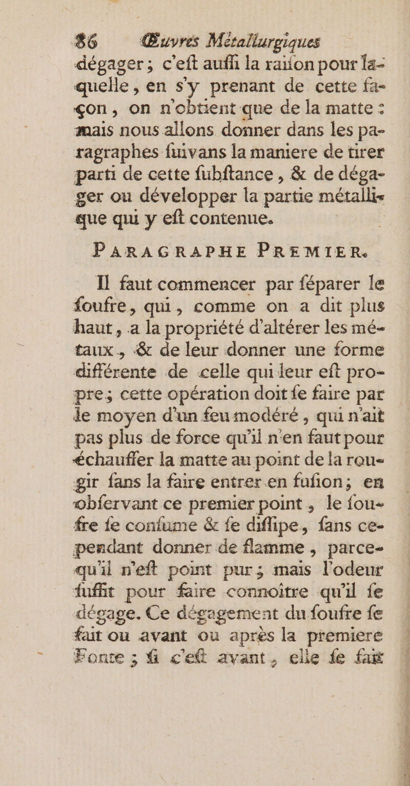 dégager; c’eft aufh la raïon pour {a- quelle, en s'y prenant de cette fa- çon, on n'obtient que de la matte : mais nous allons donner dans les pa- ragraphes fuivans la maniere de tirer parti de cette fubftance , &amp; de déga- ger ou développer la partie métallis que qu y eft contenue. PARAGRAPHE PREMIER. Il faut commencer par féparer le foufre, qui, comme on a dit plus haut, a la propriété d’alterer les mé- taux, &amp; de leur donner une forme différente de celle qui leur eft pro- pre; cette opération doit fe faire par de moyen d'un feumodéré , qui n'ait pas plus de force qu'il n'en faut pour chauffer la matte au point de la rou- gir fans la faire entrer.en fulion; en obiervant ce premier point, le fou fre fe confume &amp; fe diflipe, fans ce- pendant donner de flamme , parce- qu'il n’eft point pur; mais l'odeur fufit pour faire connoitre qu'il fe dégage. Ce dé égagement du foufre fe fait ou avant ou après la premiere Fonte ; 4 c'eft avant, elle fe fait