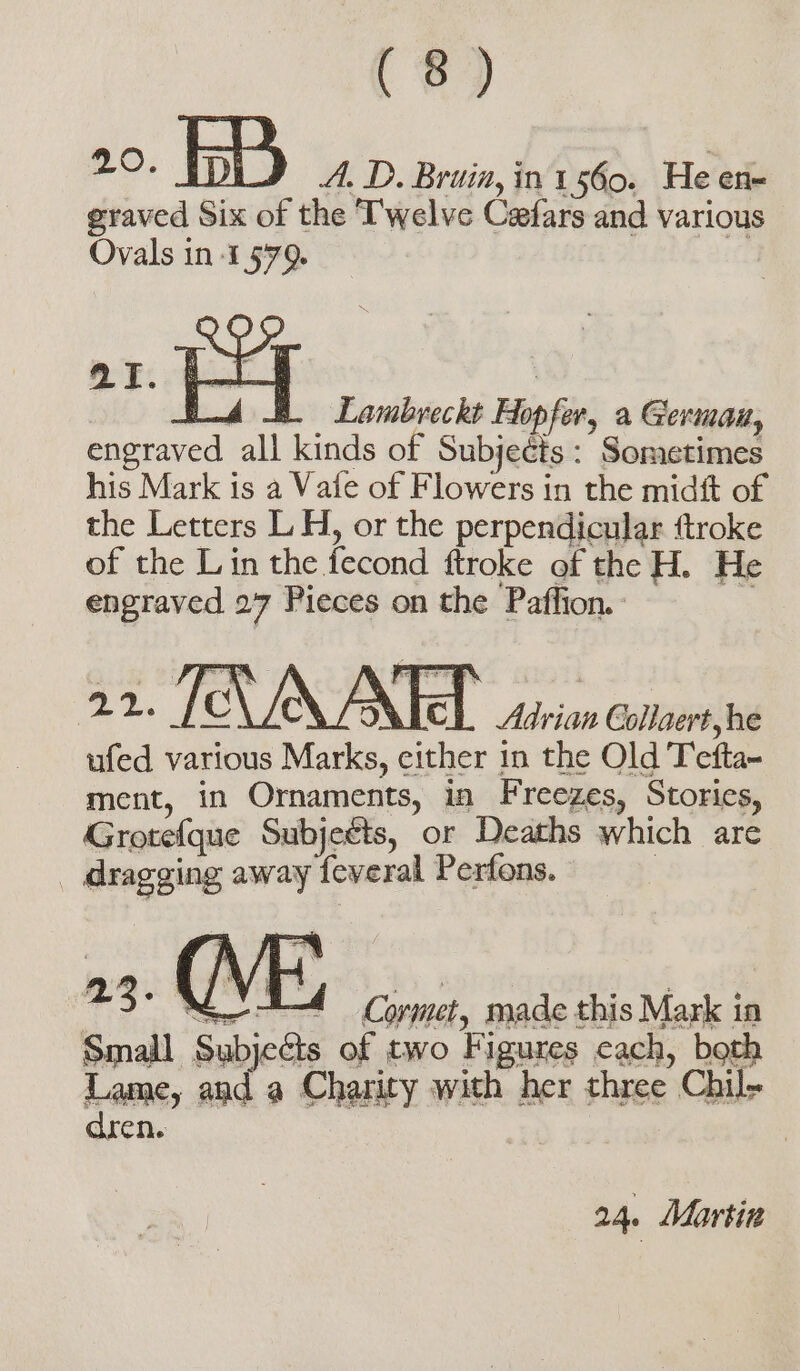 A Bd Lambreckt Hop for, a Germain, Lu all kinds of Subjects: Sometimes his Mark is a Vafe of Flowers in the midft of the Letters L H, or the perpendicular ftroke of the Lin the fecond ftroke of the H. He engraved 27 Pieces on the Paffion. o VICI Pr Collaert,he ufed various Mala either in the Old Teta ment, in Ornaments, in Freezes, Stories, Grotefque Subjeéts, or Deaths which are | dragging away feveral Perfons. © 23° A Cormet, made this Mark i in Small Subj ieGts of two Figures cach, both Lame, me a Charity with her three Chil- dren. | 24. Martin