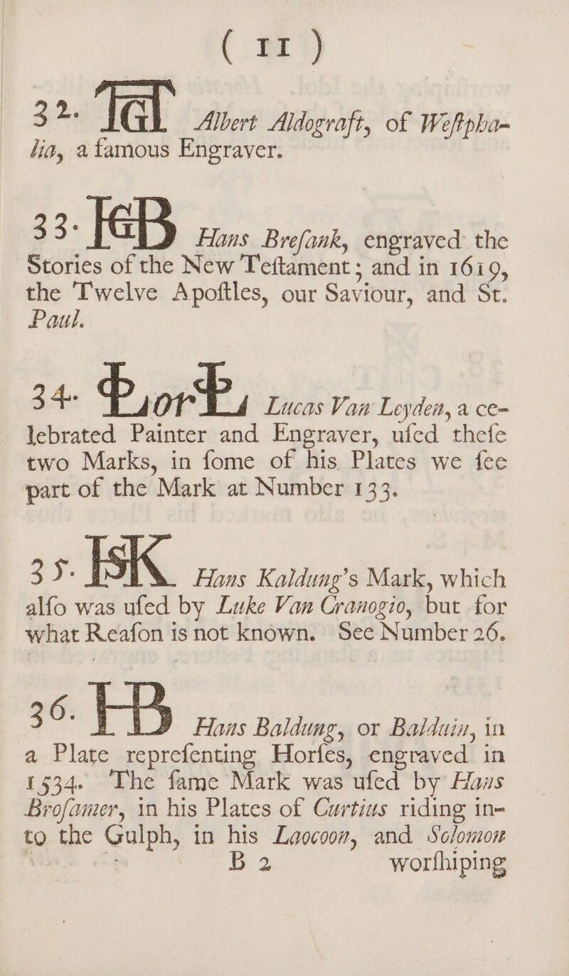 i 32. lal Albert Aldograft, of Weftpha- lia, a famous Engraver. 33: KB Hans Brefank, engraved the Stories of the New Teftament; and in 1619, the Twelve Apoftles, our Saviour, and St. Paul. a Por È, Lucas Van Leyden, a ce- lebrated Painter and Engraver, ufed thefe two Marks, in fome of his Plates we fee part of the Mark at Number 133. ay ISK. Hans Kaldung’s Mark, which alfo was ufed by Luke Van Cranogio, but for what Reafon is not known. See Number 26. 36. Hb Hons Baldung, or Balduin, in a Plate reprefenting Horfes, engraved in 1534. The fame Mark was ufed by Haws Brofamer, in his Plates of Curtius riding in- to the Gulph, in his Laocoov, and Solomon ‘ “4 se: 2 worfhiping