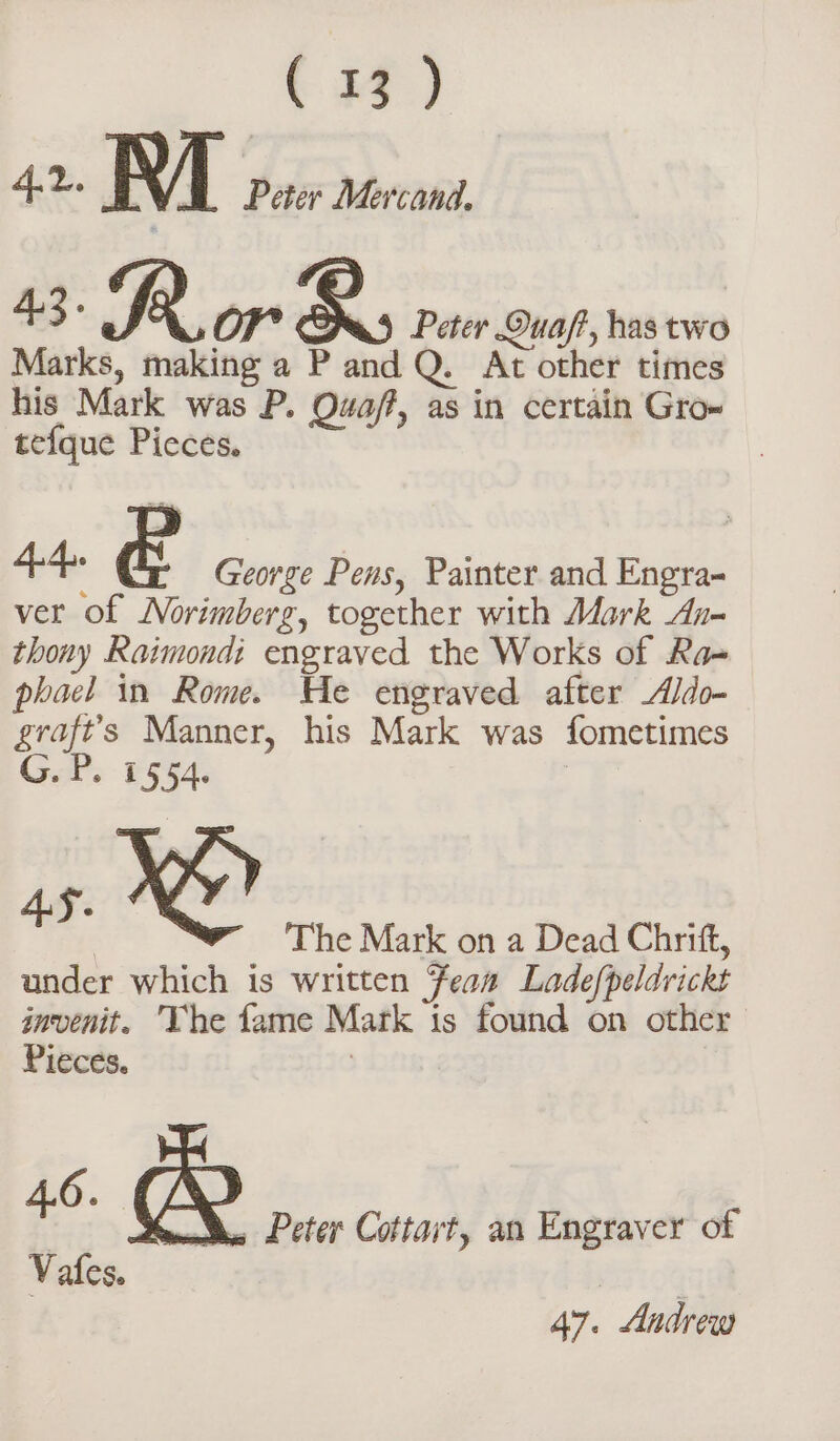 tH) 42. M Peter Mercand. 43. AR OF + È raf has two Marks, making a P and Q. At other times his Mark was P. Ou A as in certain Gro» tefque Picces. 44&gt; È George Pens, Painter and Engra- ver of Norimberg, together with Mark An- thony Raimondi engraved the Works of Ra- phael in Rome. He engraved after Aldo- Ao Manner, his Mark was fometimes G.P. 1554. ae ba The Mark on a Dead Chrift, under which is written Feon Ladefpeldvickt invenit. The fame Mark is found on other Pieces. « &amp; Pe da Peter Cottart, an Engraver of 47. Andrew