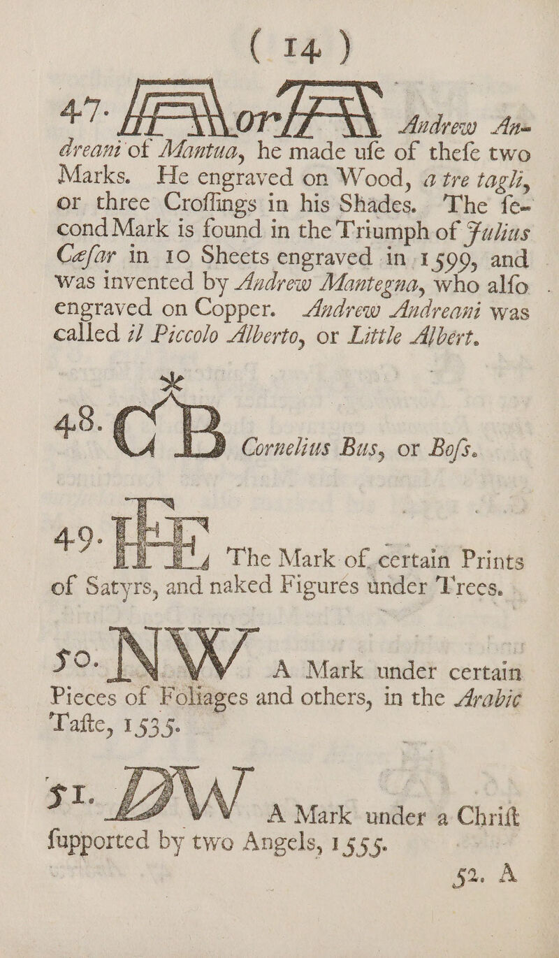 47 Hor suirco 4 dream ot Mantua, he made ule of thefe two Marks. He engraved on Wood, 4 tre tagli, or three Croflings in his Shades. The fe- cond Mark is found in the 'Triumph of Fulius Cefar in 10 Sheets engraved in.1599, and | was invented by Andrew Mantegna, who alfo . engraved on Copper. Andrew Andreani was called if Piccolo Alberto, or Little Albert. 9 Cornelius Bus, or Bofs. ob By The Mark of. certain Prints of Satyrs, and naked Figures under Frees. . so. LN. WW. A Mark under certain Pieces of Foliages and others, in the Arabic Tafte, 1535. EP VA Mark under a Chrit fupported by two Angels, 1555. ei: n 52. A