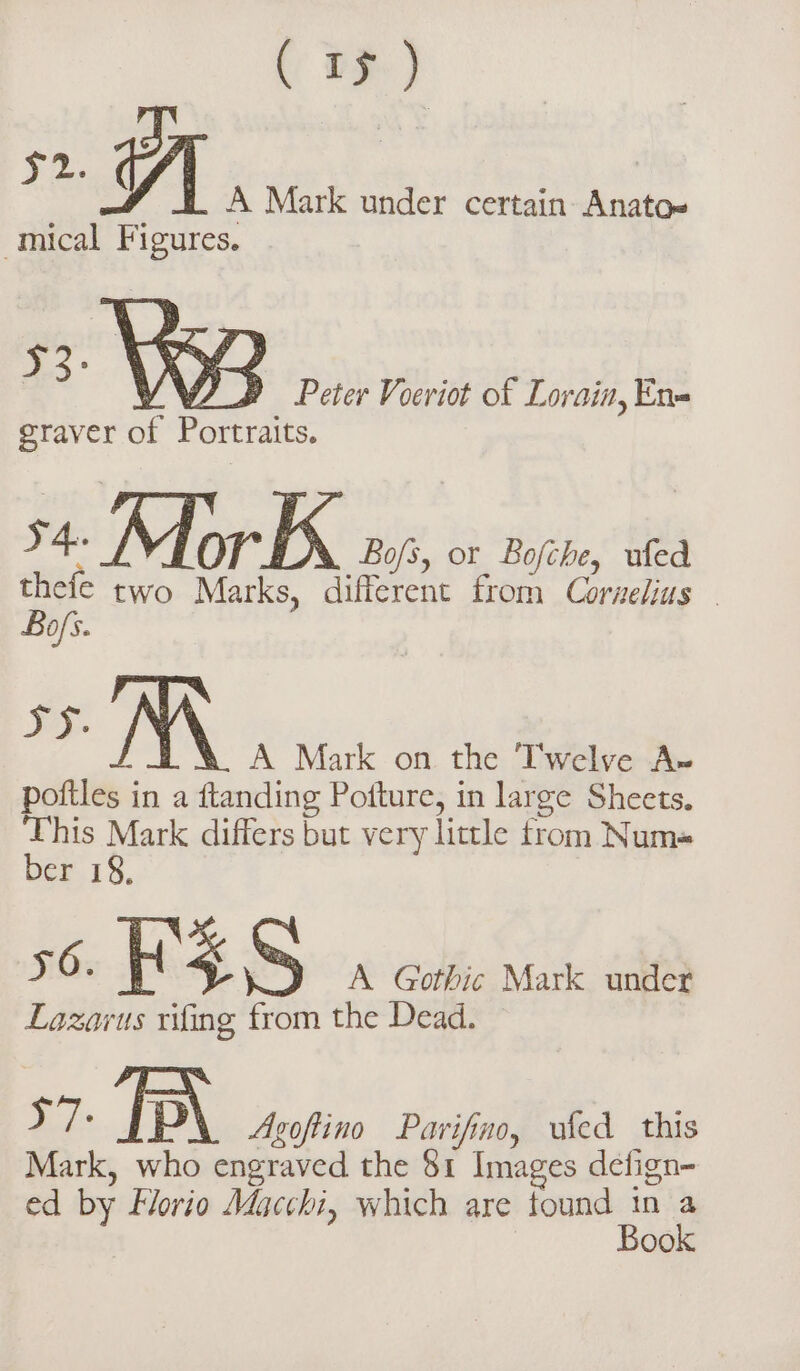 A Mark under certain Anato= -mical Figures. VW D Peter Voeriot of Lorain, En= graver of Portraits. x - Mor 34 Bofs, or Bofche, ufed thefe two Marks, different from Corzelius— Bofi. ys. NA A Mark on the Twelve A» poftles in a ftanding Pofture, in large Sheets. This Mark differs but very little from Numa ber 18. 56. KES A Gothic Mark under Lazarus rifing from the Dead. y7: IP\ Asoffino Parifino, ufed this Mark, who engraved the 81 Images defign- ed by Horio Macchi, which are tound a A 00