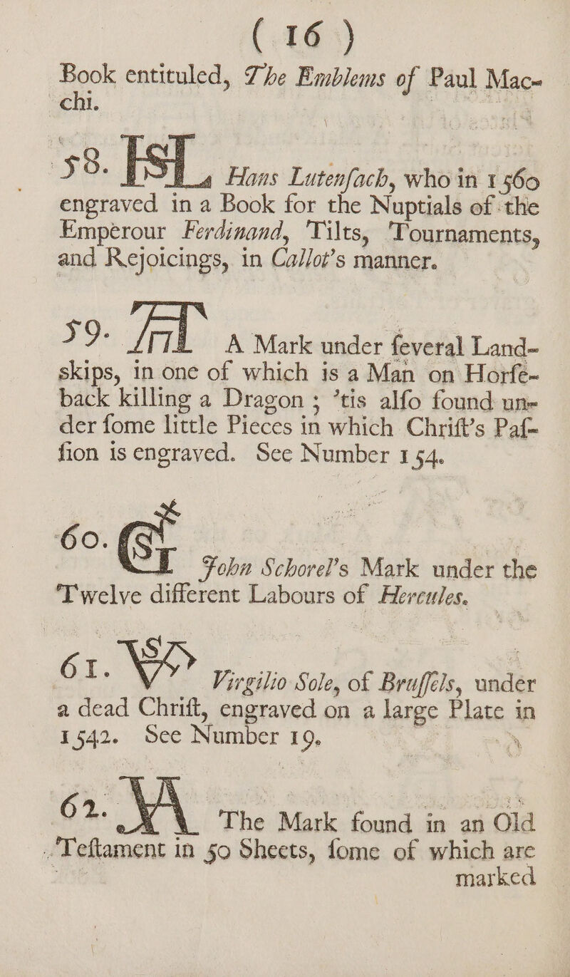 Book entituled, The Emblems of Paul Mac» chi. \ 56. IS fa Hans Lutenfach, whod in 1560 mooted in a Book for the Nuptials of the Emperour Ferdinand, Tilts, ‘Tournaments, and Rejoicings, in Callot’s manner. a Yad A Mark under feveral Land- skips, in one of which is a Man on Horfe- back killing a Dragon ; ’tis alfo found une der fome little Pieces in which Chris Paf- — fion is engraved. See Number 1 54. | Fohn Schorel’s Mark under che Tivelve different Labours of Hercules. 6 I. N Virgilio Sole, of Bruffels, undér a dead Chrift, engraved on a large Plate in 1542. See Number I a&gt; ; 1 The Mask found in an Tori -Teftamont i in 50 Sheets, fome of which are marked