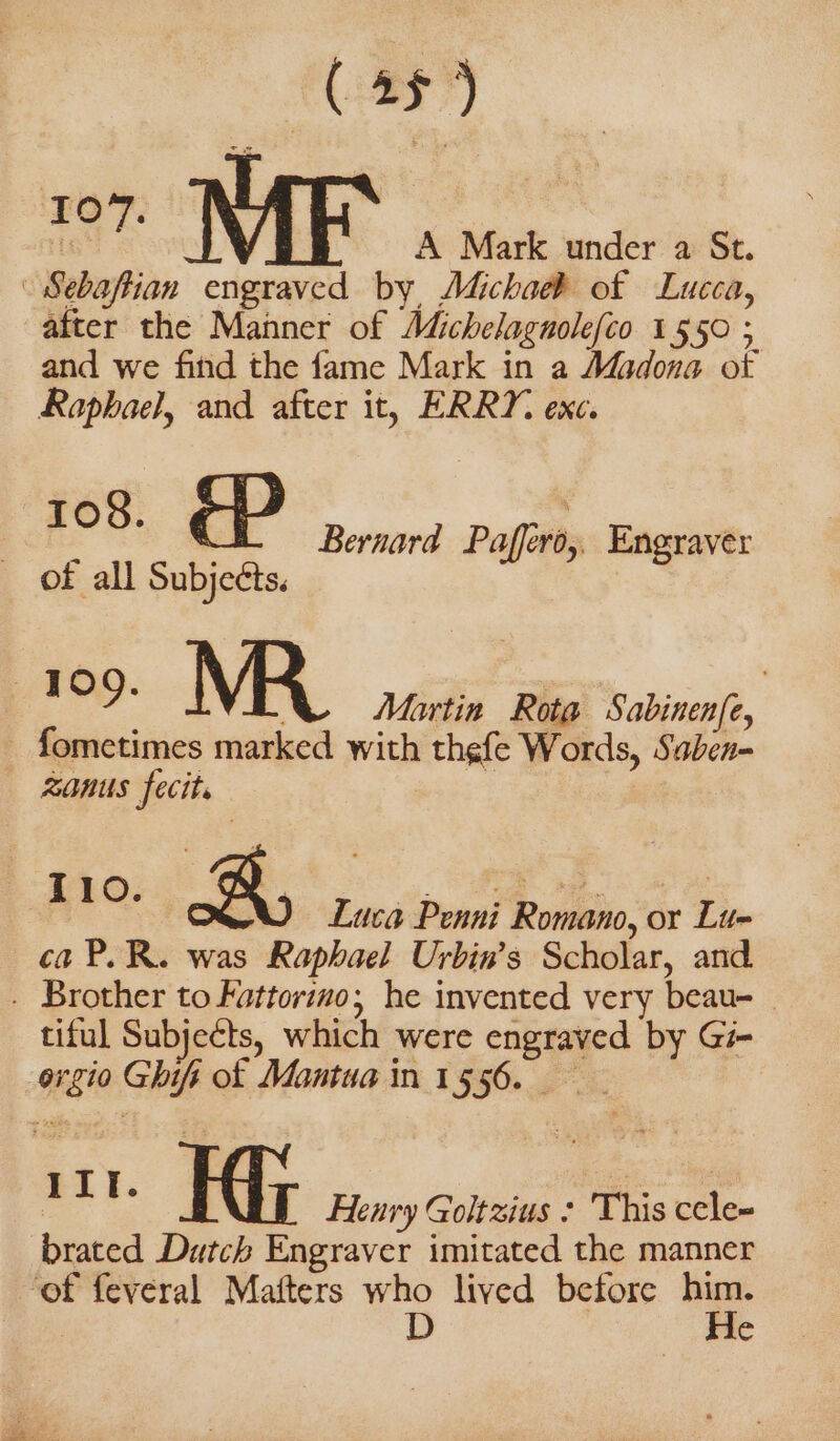 107. | | A Mark under a St. after the Manner of Michelagnolefco 1550 ; and we find the fame Mark in a Madona ot Raphael, and after it, ERRY. exc. pee: P Bernard Paffiro, Engraver of all Subjects. | ca P.R. was Raphael Urbin’s Scholar, and tiful Subjects, which were engraved by Gi brated Dutch Engraver imitated the manner He