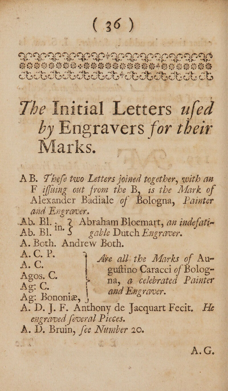 aparapanapapiapapapaeae “ae a me vf Bs LOTO f Boh BOE Bok Foe ake $06 3 OLE Hos BL BRR n The Initial Letters ufed by Engravers for their Marks. ; AB. 7 hefe two Letters joined fog ete with an F iffuing out from the B, is the Mark of Alexander Badiale of Bologna, Painter Ra Sa par A in. ¢ Abraham Bloemart, an indefati- pus BL gable Dutch Engraver. A. Both. Andrew Both. Pi . ui | se all: the Marks ie Au- eee i guftino Caracci of Bolog- fade a &gt; na, @ celebrated Painter “aud Engraver. &gt; Ag: Bononi®, \ è di DI J. F. Anthony de ian Fecit... fie engraved feveral Pieces. A. D. ape jee aed go. At.