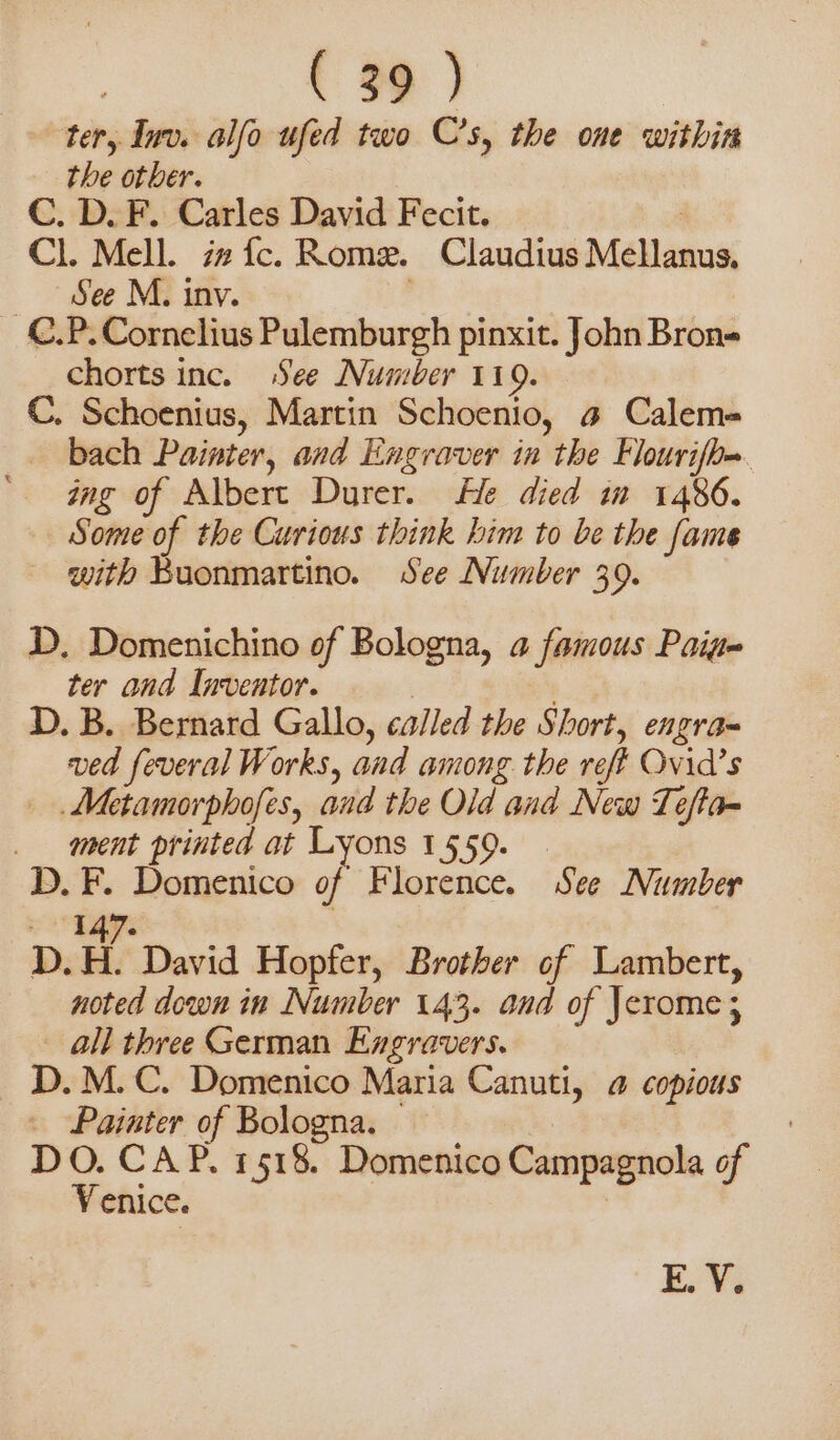 ter, Inv. alfo ufed two C’s, the one within the other. C. D. F. Carles David Fecit. Cl. Mell. iz fc. Rome. Claudius Mellanus, | See M. inv. C.P. Cornelius Pulemburgh pinxit. John Bron= chorts inc. See Number 119. C. Schoenius, Martin Schoenio, a Calema bach Painter, and Engraver in the Flourifh=. ing of Albert Durer. He died in 1486. Some of the Curious think him to be the fame with Buonmartino. See Number 39. D. Domenichino of Bologna, a famous Paige ter and Inventor. | D. B. Bernard Gallo, called the Short, engra= ved feveral Works, and among the reff Ovid’s . Metamorphofes, and the Old and New Teffa= ment printed at Lyons 1559. D. F. Domenico of Florence. See Number Typ D. Hi David Hopfer, Brother of Lambert, noted down in Number 143. and of Jerome; ° all three German Engravers. | D.M.C. Domenico Maria Canuti, 4 copious Painter of Bologna. DO. CAP. 1518. Domenico Campagnola of Venice. E. V.