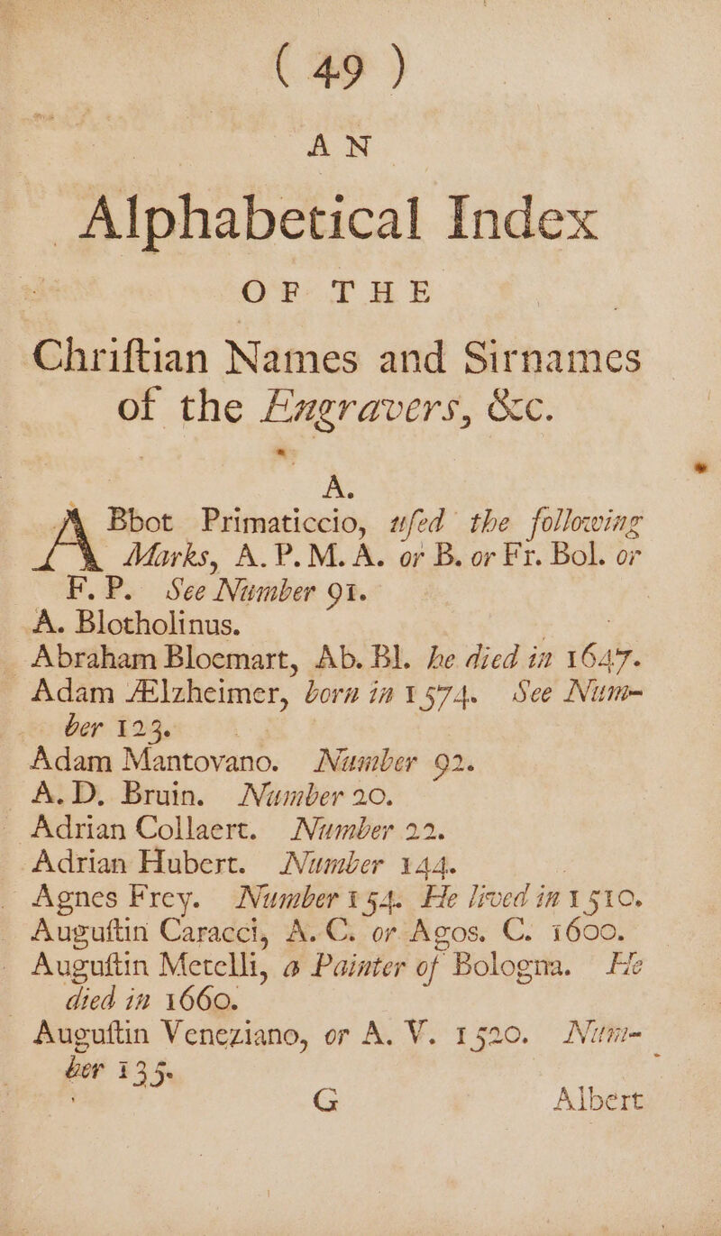 AN | Alphabetical Index OF TT AE Chriftian Names and Sirnames of the SORTED Sc. A. Bbot Primaticcio, #fed the following A Marks, A.P.M.A. or B. or Fr. Bol. or F.P. See Number OI. A. Blotholinus. Abraham Bloemart, Ab. Bl. he died in SIA Adam #lzheimer, born in i574. See Num» Ger ee a ae Adam Mantovano. Number 92. A.D, Bruin. Number 20. Adrian Collaert. Number 22. «Adrian Hubert. Number 144. _ Agnes Frey. Number 54. He lived ini 1510. Auguftin Caracci, A.C. or Agos. C. 1600. — Auguftin Merelli, a Painter of Bologna. He died in 1660. Auguftin Veneziano, or A. V. 1520. Nitti ber 135. ; ' G Albert