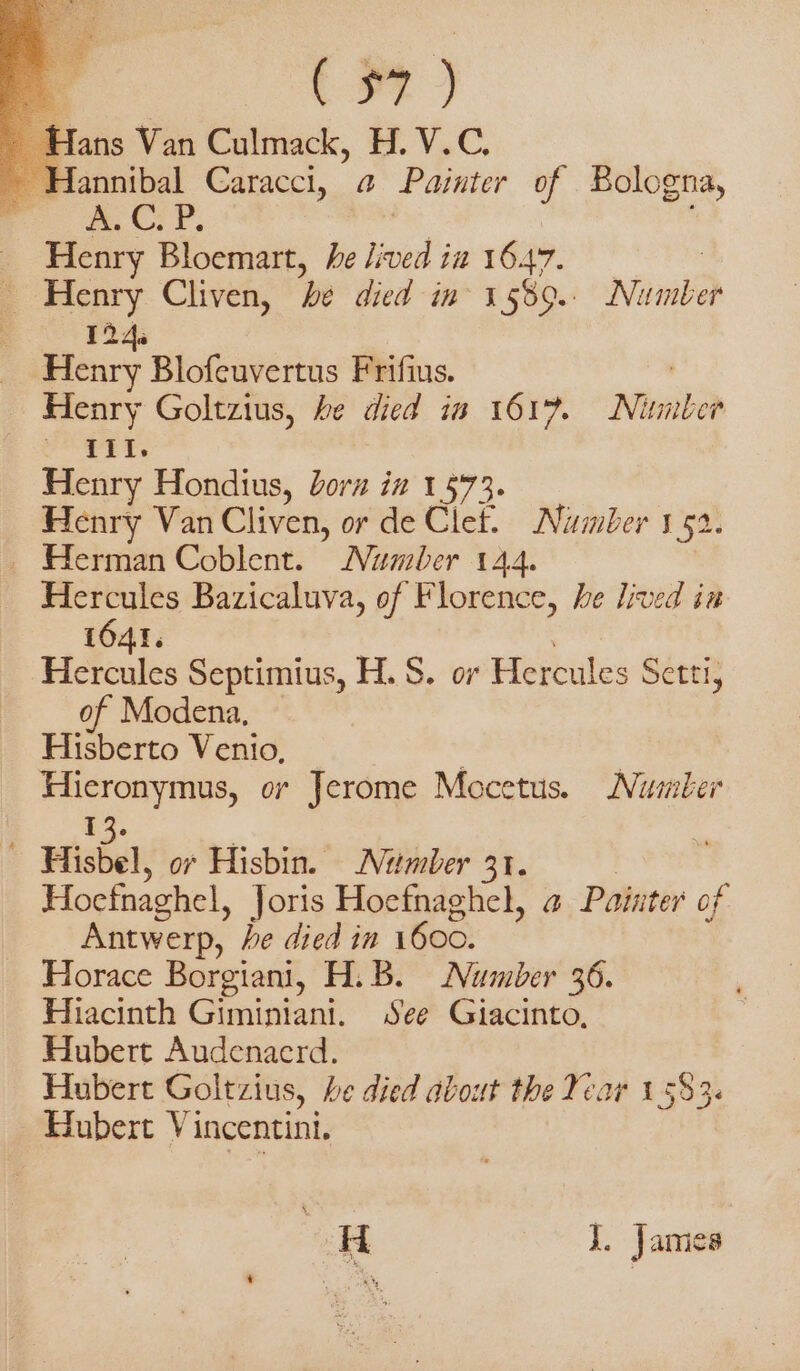 Dr) ~ Hans Van Culmack, H. V.C. - Hannibal Caracci, 4 Painter of Bologna, FO LCP. _ Henry Bloemart, he lived’ im 16.47. &gt; Henry Cliven, be died in 3 5009. Nimbià 124. Henry Blofeuvertus Frifius. Henry Goltzius, be died in 1617. Mib sua car Henry Hondius, orn in 1573. Henry Van Cliven, or de Clet. Number 1 52. i Herman Coblent. Number 144. Hercules Bazicaluva, of Florence, he lived in 1641. Hercules Septimius, H. S. or Hercules Setti, of Modena, Hisberto Venio, ' | Hieronymus, or Jerome Mocetus. Number 13. Hisbel, or Hisbin. Number 31. Hocfnaghel, Joris Hoefnaghel, 4 Pointer of Antwerp, he died in 1600. Horace Borgiani, H.B. Number 36. Hiacinth Giminiani. See Giacinto, Hubert Audenacrd. Hubert Goltzius, he died avout the Year 1583: Hubert Vincentini. H J. James