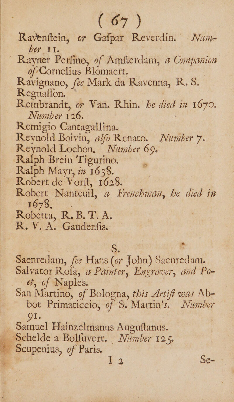 | (7) Ravenftein, or Gafpar Reverdin Nuime- bey 11. | of Cornelius Blomaert. Ravignano, /ee Mark da Ravenna, R. S. Regnafion. © Rembrandt, or Van. Rhin. he died in 1670. Number 126. Remigio Cantagallina. Reynold Boivin, a//fo Renato. Number 7. Reynold Lochon, Number 69. Ralph Brein Tigurino. Ralph Mayr, iz 1638. Robert de Vorft, 1628. Robert Nanteuil, a Frenchman, he died in 775; è KB. DA: R.V. A. Gauderfis. El 4 Saenredam, /ee Hans (or John) Sacnredam. Salvator Rota, a Painter, Engraver, and Po- et, of Naples. : San Martino, of Bologna, this Artif was Ab- bot Primaticcio, of S. Martin’s. Number 9I