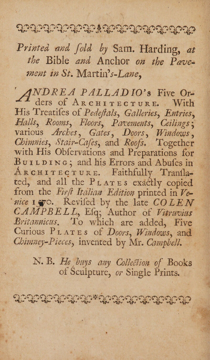 the Bible avd Anchor on the Paves ment in St. Martin’s-Lane, | ANDREA PALLADIO’s Five Or ders of Arcuitecrure. With His Treatifes of Pedeffals, Galleries, Entries, Halis, Rooms, Floors, Pavements, Ceilings; various Arches, Gates, Doors, Windows, Chimnies, Stair-Cafes, and Roofs. ‘Together with His Obfervations and Preparations for ARCHITECTURE. Faithfully Tranfla- ted, and all the Prares exactly copied ‘nice 1870. Revifed by the late COLEN Britonnicus. ‘To which are added, Five Curious Phares of Doors, Windows, and ot Sculpture, or Single Prints. ax OE)