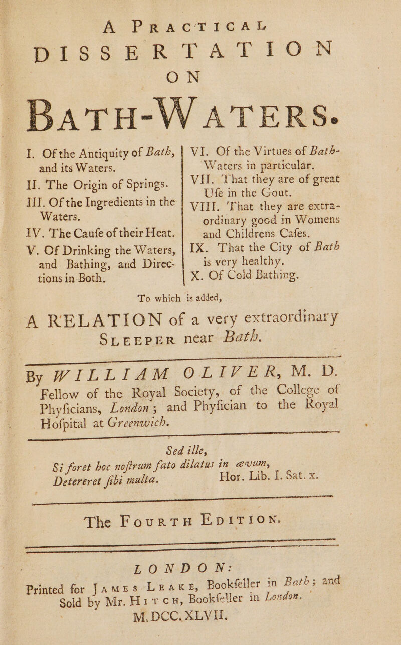 A PRACTICAL Pise7k FAY ION | ON Ba TH-W ATERS. I. Of the Antiquity of Bath, | VI. Of the Virtues of Bath- and its Waters. Waters in particular. II. The Origin of Springs. VII. ‘That they are of great IIT, Of the Ingredients in the | 71} That they ave extra- Waters. ordinary gocd in Wome : omens IV. The Caufe of their Heat. and oles Cafes. V. Of Drinking the Waters, | IX. That the City of Bath and. Bathing, and Direc- is very healthy. tions in Both. X. Of Cold Bathing. To which is added, A RELATION of a very extraordinary SLEEPER near Bath. a By WILLIAM OL Fee By Mw. Fellow of the Royal Society, of the College of Phyficians, London; and Phyfician to the Royal Hofpital at Greenwich. Sed ille, Si foret hoc noftrum fato dilatus in @vum, Detereret fibi multa. Hor. Lib. I. Sat. x. 6 ee The FourtTH EDITION. Me eee LONDON: Printed for James LEAKE, Bookfeller in Bath; and 7 Sold by Mr. Hircu, Bookfeller in London. — M.DCC. XLVI.
