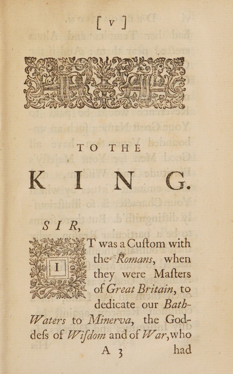 oo Pte v7 BF: | “Sy eeeey, T was a Cuftom with the*Romans, when they were Matters of Great Britain, to dedicate our Bath- Waters to Minerva, the God-- defs of Wifdom and of War,who waded ie had
