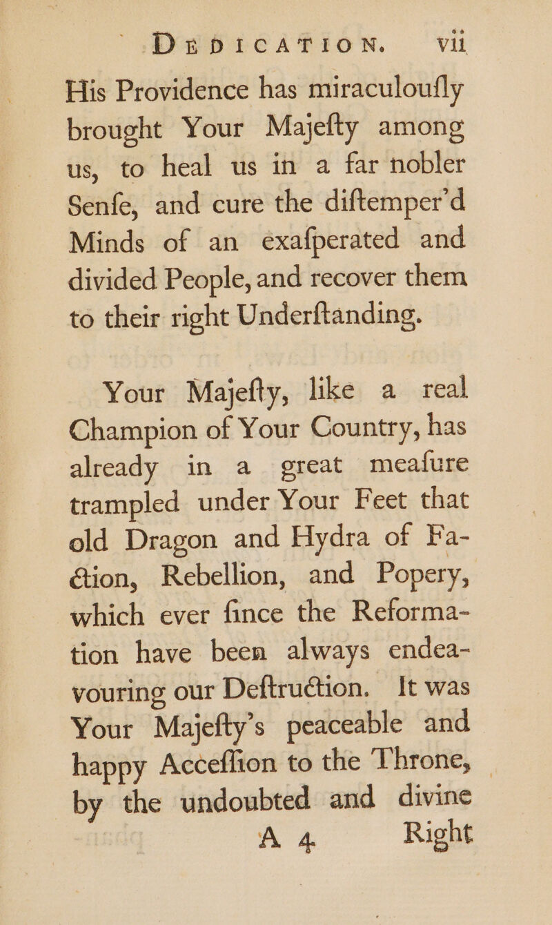 His Providence has miraculoufly brought Your Majefty among us, to heal us in a far nobler Senfe, and cure the diftemper’d Minds of an exafperated and divided People, and recover them to their right Underftanding. Your Majefty, like a real Champion of Your Country, has already in a great meafure trampled under Your Feet that old Dragon and Hydra of Fa- &tion, Rebellion, and Popery, which ever fince the Reforma- tion have been always endea- vouring our Deftruction. It was Your Majefty’s peaceable and happy Acceflion to the Throne, — by the undoubted and divine A 4 Right