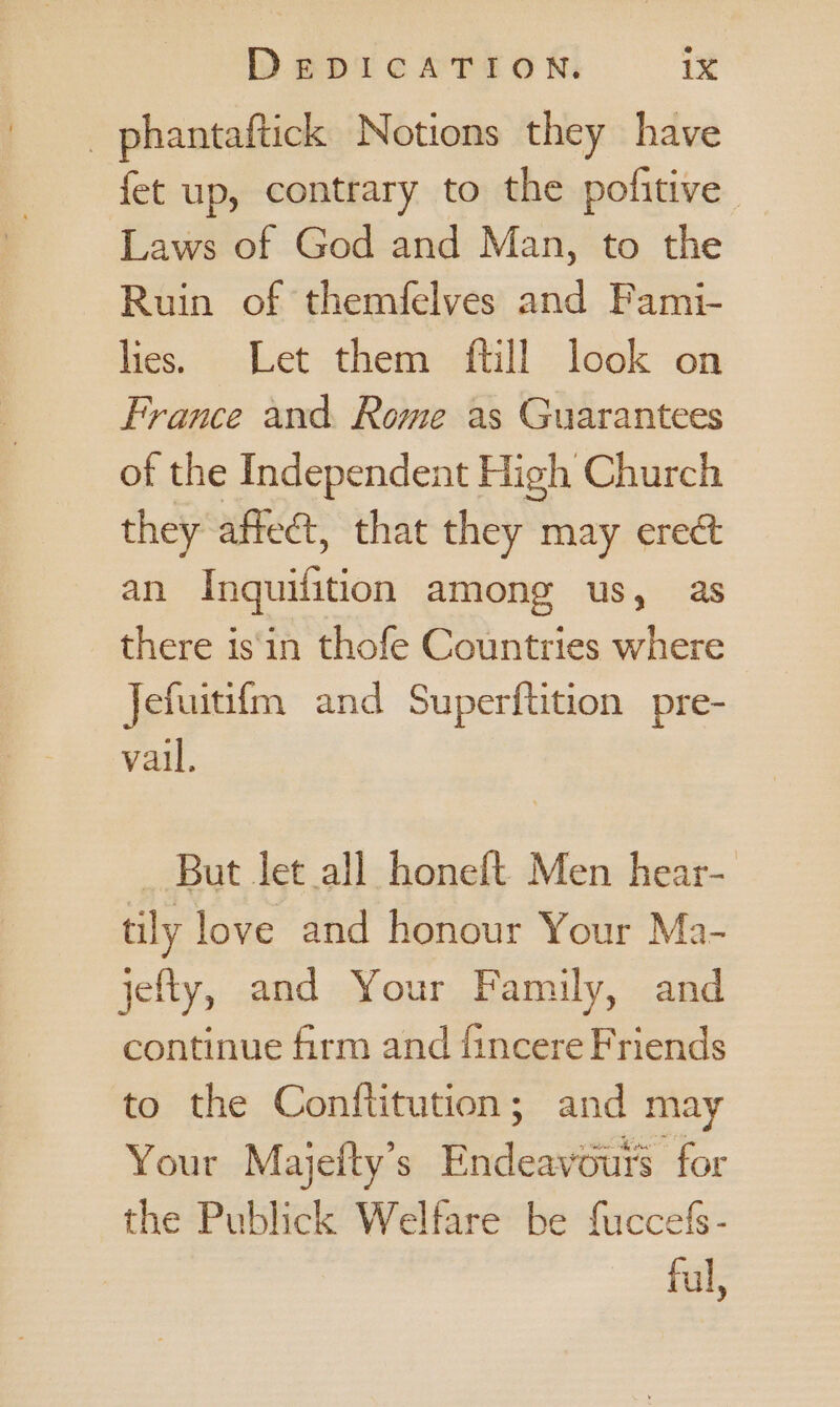 _ phantaftick Notions they have fet up, contrary to the pofitive Laws of God and Man, to the Ruin of themfelves and Fami- lies. Let them ftill look on France and. Rome as Guarantees of the Independent High Church they affect, that they may erect an EgquiGtion among us, as there is‘'in thofe Countries where Jefuitifm and Superftition pre- vail. — But let all honeft Men hear- tily love and honour Your Ma- jefty, and Your Family, and continue firm and fincere Friends to the Conftitution; and may Your Majefty’s Endeavours for the Publick Welfare be fuccefs ful,