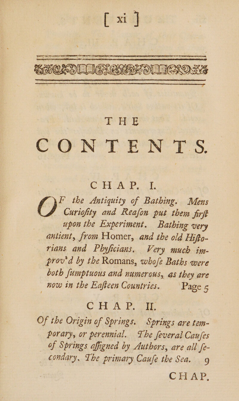 CT ah 2. uk F the Antiquity of Bathing. Mens J Curivofity and Reafon put them Sirf upon the Experiment. Bathing very antient, from Homer, and the old Hifto- rians and Phyficians. Very much im- prov'd by the Romans, whofe Baths were both fumptuous and numerous, as they are now in the Eaftcen Countries. Page 5 C Ta oe | Of the Origin of Springs. Springs are tem- porary, or perennial. The feveral Caufes of Springs affigned by Authors, are all fe- condary. Ihe primary Caufe the Sea. 9
