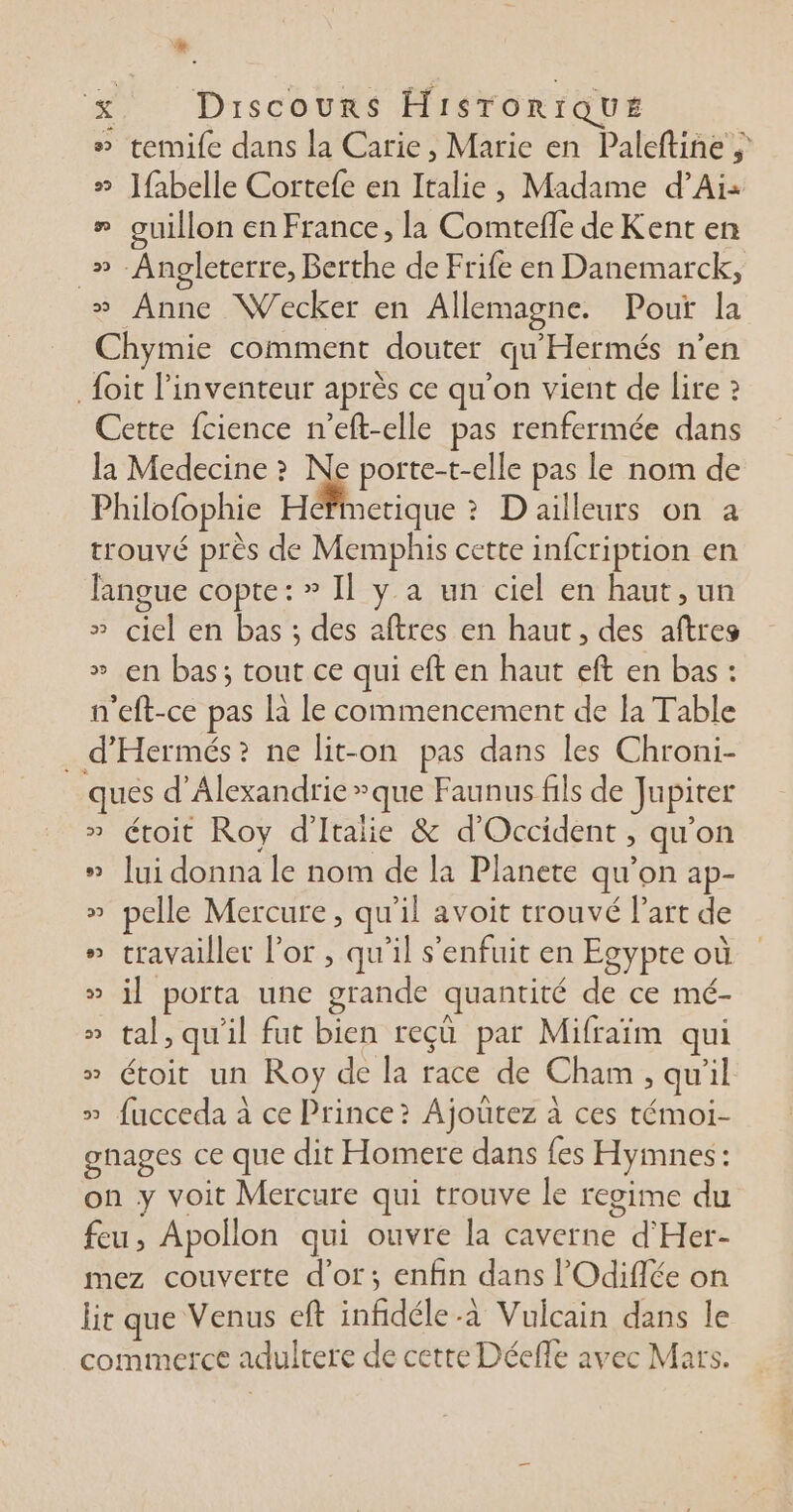 # remife dans la Carie, Marie en Paleftine » ]{abelle Cortefe en PA , Madame d’Ai: # ouillon en France, la Comtefle de Kent en _» Angleterre, Berthe de Frife en Danemarck, » Anne Wecker en Allemagne. Pour la Chymie comment douter qu ’Hermés n’en _ {oit l'inventeur après ce qu'on vient de lire ? Cette fcience n’eft-elle pas renfermée dans la Medecine » porte-t-c Ile pas le nom de Philofophie Héfimetique ? D ailleurs on a trouvé près de Memphis cette infcription en langue copte: » Il y a un ciel en haut, un » del en bas ; des aftres en haut, des aftres » en bas; tout ce qui eft en haut eft en bas: n'eft-ce pas là le commencement de la Table . d'Hermés? ne lit-on pas dans les Chroni- que d'Alexandrie que Faunus fils de Jupiter étoit Roy d'Italie &amp; d'Occident , qu'on » lui donna le nom de la Planete qu'on ap- » pelle Mercure, qu'il avoit trouvé l’art de travailler l'or , qu'il s'enfuit en Egypte où CRE * porta une bande quantité de ce mé- » tal, qu'il fut bien reçû par Mifraïm qui » toit un Roy de la race de Cham , qu'il » fucceda à ce Prince? Ajoutez à ces témoi- gnages ce que dit Homere dans {es Hymnes: on y voit Mercure qui trouve le regime du feu, Apollon qui ouvre la caverne °d Her- mez couverte d’ot; enfin dans l’'Odiflée on lit que Venus eft infidéle -à Vulcain dans le commerce adulrere de cette Déefle avec Mars. 2