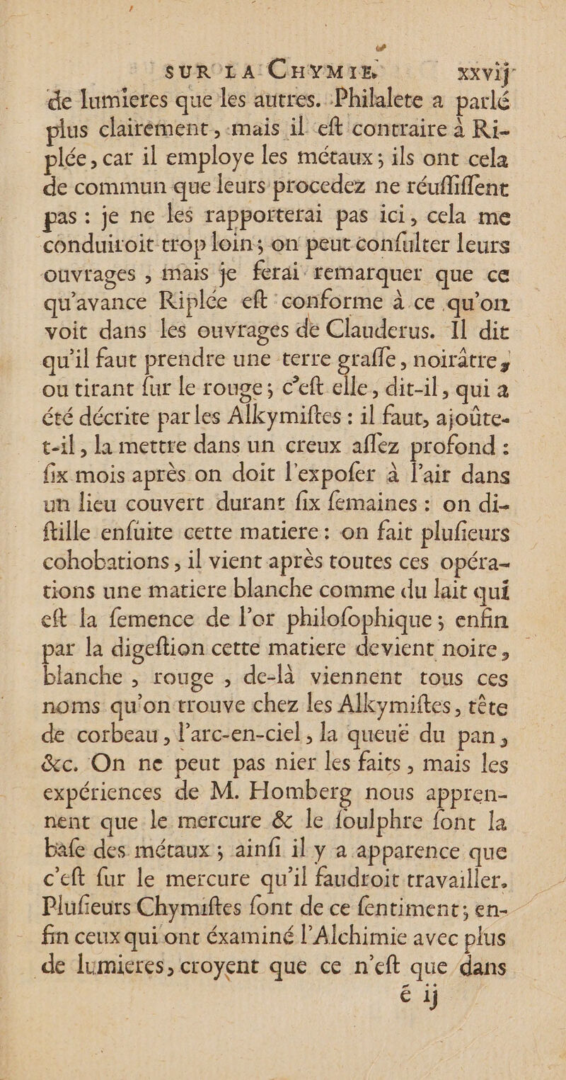 (4 Ç SUR LA CHYMIE _ Xxvif de lumieres que les autres. Philalete à parlé us clairément, -mais il eft contraire à Ri- plée, car il employe les métaux; ils ont cela de commun que leurs procedez ne réufliffent pas: je ne les rapporterai pas ici, cela me conduiroit trop loin; on peut confulter leurs ouvrages , inais je ferai remarquer que ce qu'avance Riplée eft conforme à ce qu'on voit dans les ouvrages de Clauderus. Il dir qu'il faut prendre une terre graffe, noirâtre, ou tirant fur le rouge; c’eft elle, dit-il, qui à été décrite par les Alkymiftes : il faut, ajoûte- t-il, la mettre dans un creux affez profond : fix mois après on doit l’expofer à lair dans un lieu couvert durant fix femaines : on di- ftille enfuite cette matiere: on fait plufieurs cohobations ; il vient après toutes ces opéra- tions une matiere blanche comme du lait qui eft la femence de l’or philofophique; enfin par la digeftion cette matiere devient noire, blanche , rouge , de-là viennent tous ces noms qu'on trouve chez les Alkymiftes, tête de corbeau, l’arc-en-ciel, la queuë du pan, &amp;c. On ne peut pas nier les faits, mais les expériences de M. Homberg nous appren- nent que le mercure &amp; le foulphre fonc la bafe des métaux ; ainfi il y a apparence que c'eft fur le mercure qu’il faudroit travailler. Plufieurs Chymuiftes font de ce fentiment; en- fin ceux qui ont éxaminé l’Alchimie avec plus de lumieres, croyent que ce n’eft que dans é ij