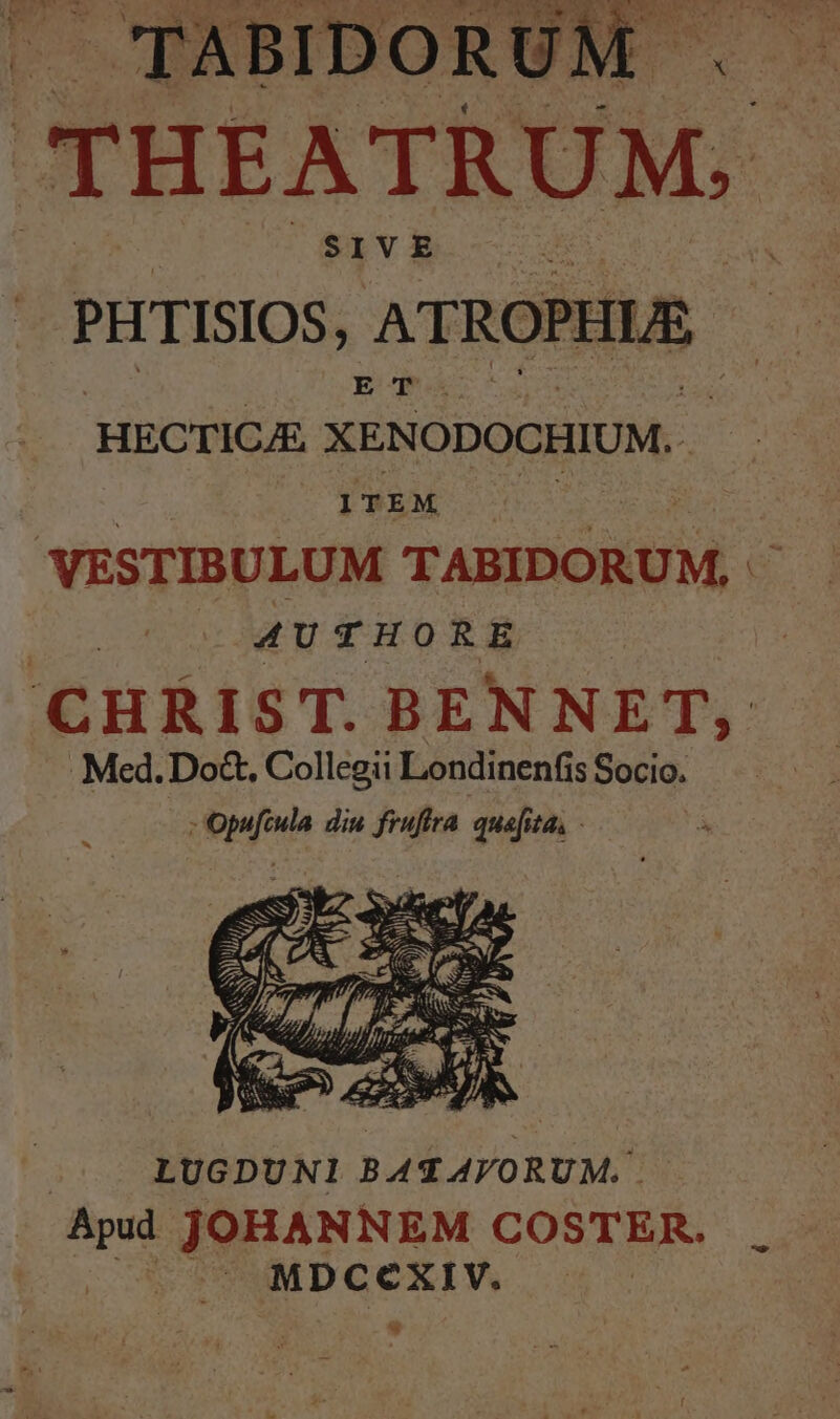THEATRUM.- ^ sivE PHTISIOS, ATROPHLE HECTICAE XENODOCHIUM. VESTIBULUM TABIDORUM, - | AUTHORE CHRIST. BENNET, Med. Do&amp;, Collegii Londinenfis Socio. ; Opufcula diu fruftra. qua[ita, - LUGDUNI BAT AVORUM.. m JOHANNEM COSTER. P5. MDCCXIV. | w