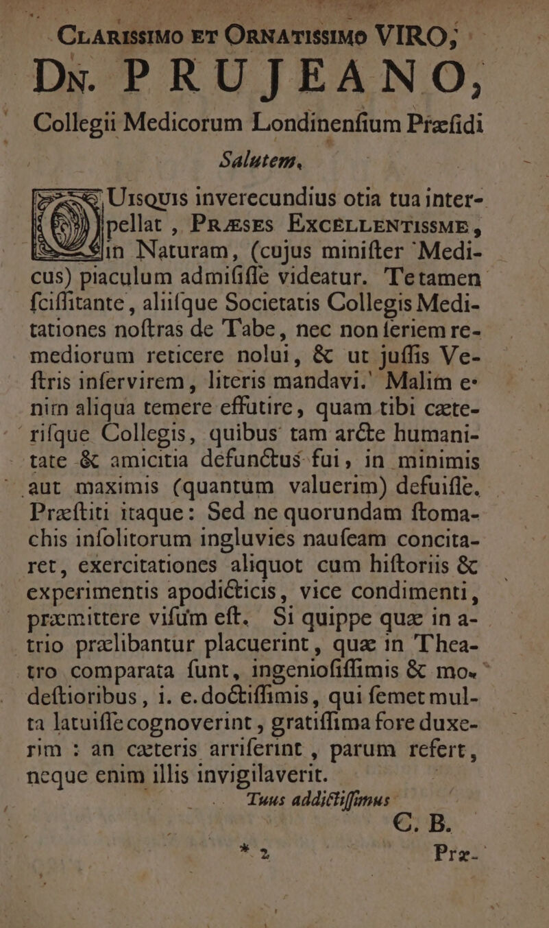 Jud CrAmieIMO ET ORNATISSIMO VIRO; i: Dx PRUJEANO, Collegii Medicorum Londinenfium Pia-idi Salutem. ; U1souis inverecundius otia tua inter- ellat ,, PRzzses EXCELLENTISSME , iA €in Naturam, (cujus minifter Medi- cus) piaculum admififfe videatur. 'll'etamen fciffitante , aliique Societatis Collegis Medi- tationes noftras de T'abe, nec noníeriem re- mediorum reticere nolui, &amp; ut juffis Ve- ftris infervirem, literis mandavi. Malim e: nim aliqua temere effutire, quam tibi czete- 'rifque Collegis, quibus tam arcte humani- . tate &amp; amicitia defunctus fui, in minimis ^ aut maximis (quantum valuerim) defuifle, Prazftiti itaque: Sed ne quorundam ftoma- chis infolitorum ingluvies naufeam concita- ret, exercitationes aliquot cum hiftoriis &amp; experimentis apodiCticis, vice condimenti, promittere vifum eft. Si quippe quz in a- trio pralibantur placuerint , qua in 'T'hea- tro comparata funt, ingeniofiffimis &amp; mo. deftioribus , 1. e. do&amp;tiffimis, qui femet mul- ta latuiffe cognoverint , gratiffima fore duxe- rm : an cateris arriferint , parum refert, neque enim illis invigilaverit. A | Tuus additliffmus | T. Prz--