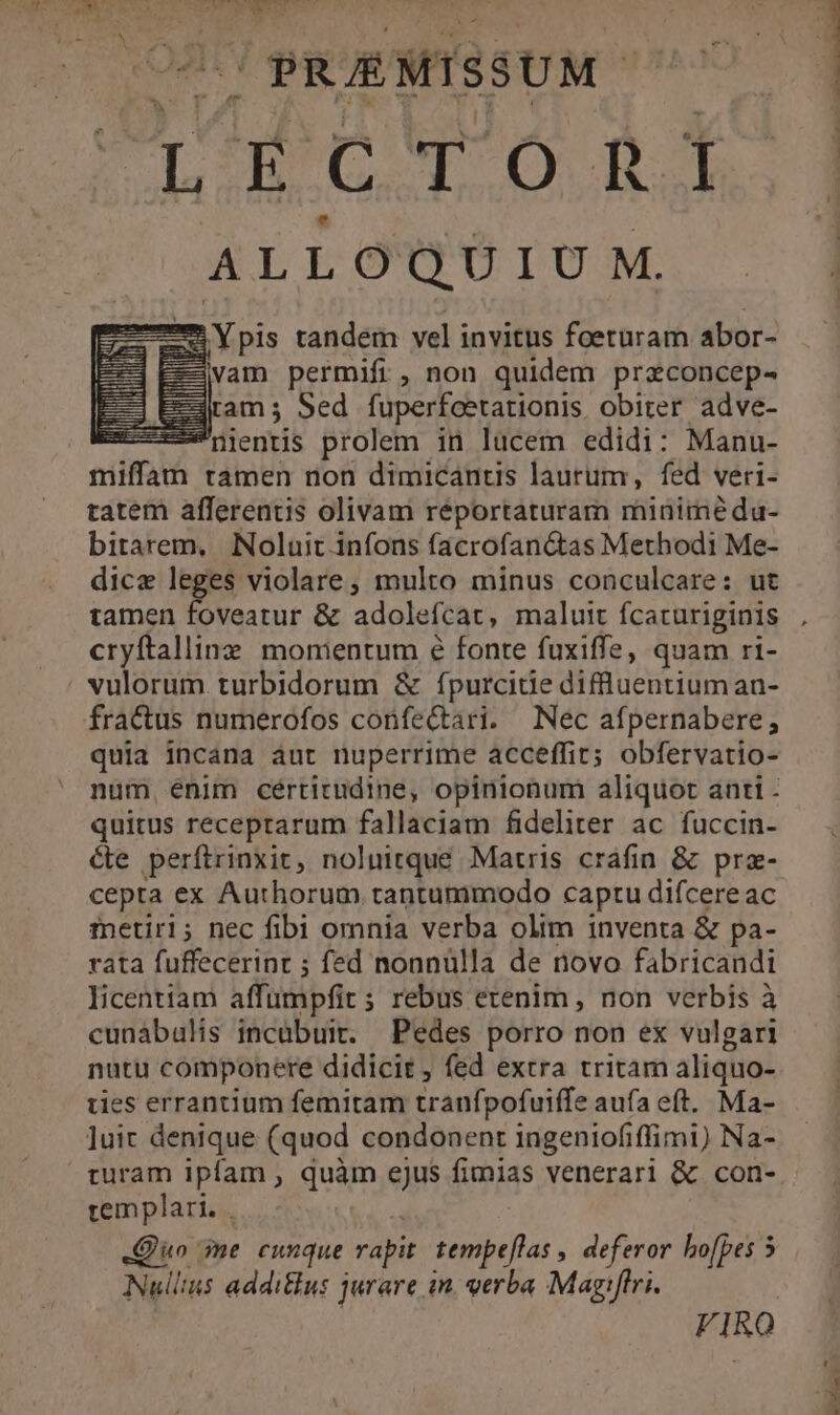 IPRUEMISSUM - ! ClécToni ALLOQUIU M. zu Ypis tandem vel invitus foeturam abor- vam permifi, non quidem przconcep- ram ; Sed fuperfcetationis obiter adve- : nientis prolem in lucem edidi: Manu- miffam tamen non dimicanus laurum, fed veri- tatem afferentis olivam réportaturam miniméeda- birarem, Noluit infons facrofan&as Methodi Me- dice leges violare, multo minus conculcare: ut eu... aie & adolefcat, maluit fcacuriginis cryftallinz monientum €& fonte fuxiffe, quam ri- vulorum turbidorum & fpurcitie diffluentium an- fractus numerofos confectari. Nec afpernabere,; quia incana aut nuperrime acceffit; obfervatio- quitus receprarum fallaciam fideliter ac fuccin- cte perftrinxit, noluitque Matris crafin & prz- cepta ex Authorum tantummodo captu difcereac inetiri; nec fibi omnia verba olim inventa & pa- rata fuffecerint ; fed nonnulla de novo fabricandi licentiam affumpfit ; rebus etenim , non verbis à cunábalis incábuit. Pedes porro non ex vulgari nutu componere didicit , fed extra tritam aliquo- ues errantium femitam tranfpofuifIe aufa eft. Ma- luit denique (quod condonent ingeniofiffimi) Na- turam ipfam , quàm ejus fimias venerari & con- templari. . Quo me cunque s tempe[las , deferor hofpes 5 Nullius addi&us jurare in. verba Magiftri.