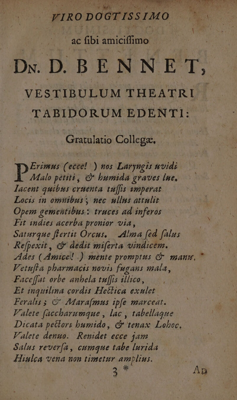 , ac fibi smicifimo: D«.DBENNET, VESTIBULUM THEATRLI TABIDORUM EDENTI: Gratulatio Collegse, Erimus ('ecce! ) nos Laryngis nvidi AMalo petiti, bumida graves [ne. lacent quibus cytenta tuffis amperat Locis in omlibus nec ullus attulit Opem gementibus:; truces ad inferos Fit indies acerba pronior via, Saturque flertit Orcus, — dIma fed falus Refpexit, e$ dedit miferta vindicem. Ades (Amice! .) mente promptus C manm, 7 Vetufla pharmacis novis fuganus mala, Faceffat orbe anbela tuf]is íllico, Et inquilina cordis Hetlica exulet. Feralis 5 &amp;'- Mara(mus ipfe marceat. Valete faccbaramque , lac , tabellague Dicata petlora bumido, C tenax. Loboc, Valete denuo. | Renidet ecce jam Salus rever[(a , cumque tabe lurida Hiulca vena uon timetur amplius. Vs 3* | AM