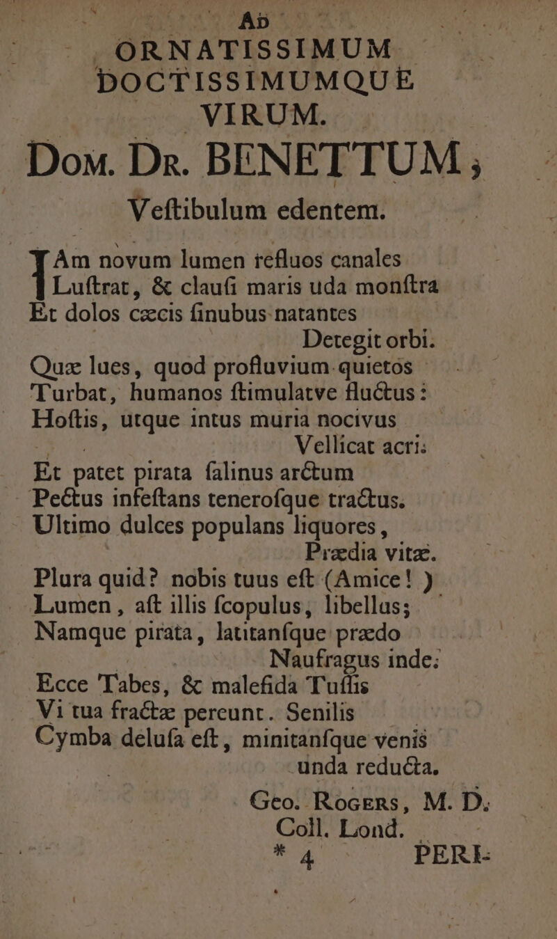 N |. ,ORNATISSIMUM DOCTISSIMUMQUE Aie 5. VERUM. | Dox. Ds. BENETTUM ; Veftibulum edentem. [ Am novum lumen refluos canales Luftrat, &amp; clau(i maris uda monftra Et dolos czcis finubus natantes Detegit orbi. Quz lues, quod profluvium.quietos | 'Turbat, humanos ftimulatve fluctus : Hoftis, utque intus muria nocivus E Vellicat acri: Et patet pirata. falinus arctum Pe&amp;us infeftans tenerofque tra&amp;us. Ultimo dulces populans liquores , Pradia vitz. Plura quid? nobis tuus eft (Amice! ) Lumen, aft illis fcopulus, libellas; Namque pirata, latitanfque praedo | Naufragus inde; Ecce 'Tabes, &amp; malefida Tufhis Vi tua fractz pereunt. Senilis Cymba delufa eft, minitanfque venis unda reducta. . Geo. RocEns, M. D. Coll.Lond. - T PERE