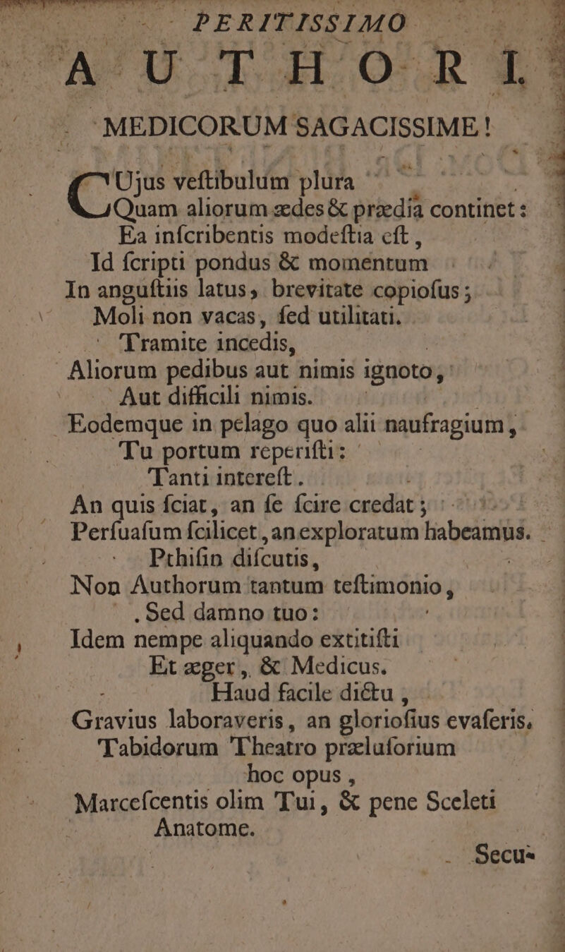 Qu d OPERITISSIMO | j A UTHORI * MEDICORUM SAGACISSIME!. | Cus veftibulum plura ^^ Quam aliorum zedes & praedia continet : Ea infcribentis modeftia cft , Id fcripti pondus & momentum In anguftus latus, brevitate copiofus ; Moli non vacas, fed utilitati. - 1*5 tdiremite incedis, : Aliorum pedibus aut nimis ignoto, : Aut difficili nimis. Eodemque in pelago quo alii naufragium, Tu portum reperifti: Tanti intereft . An quis fciat, an fe fcire credat ; yi * LI FPOCAWENENTIM V M Prhifin diícutis, Non Authorum tantum teftimonio ; . Sed damno tuo: Idem nempe aliquando extitifti Et zger ,, & Medicus. ind Haud facile dictu , Gravius laboraveris, an gloriofius evaferis, Tabidorum T heatro przluforium hoc opus , | Marceícentis olim Tui, & penc Sceleti Anatome. Secu*