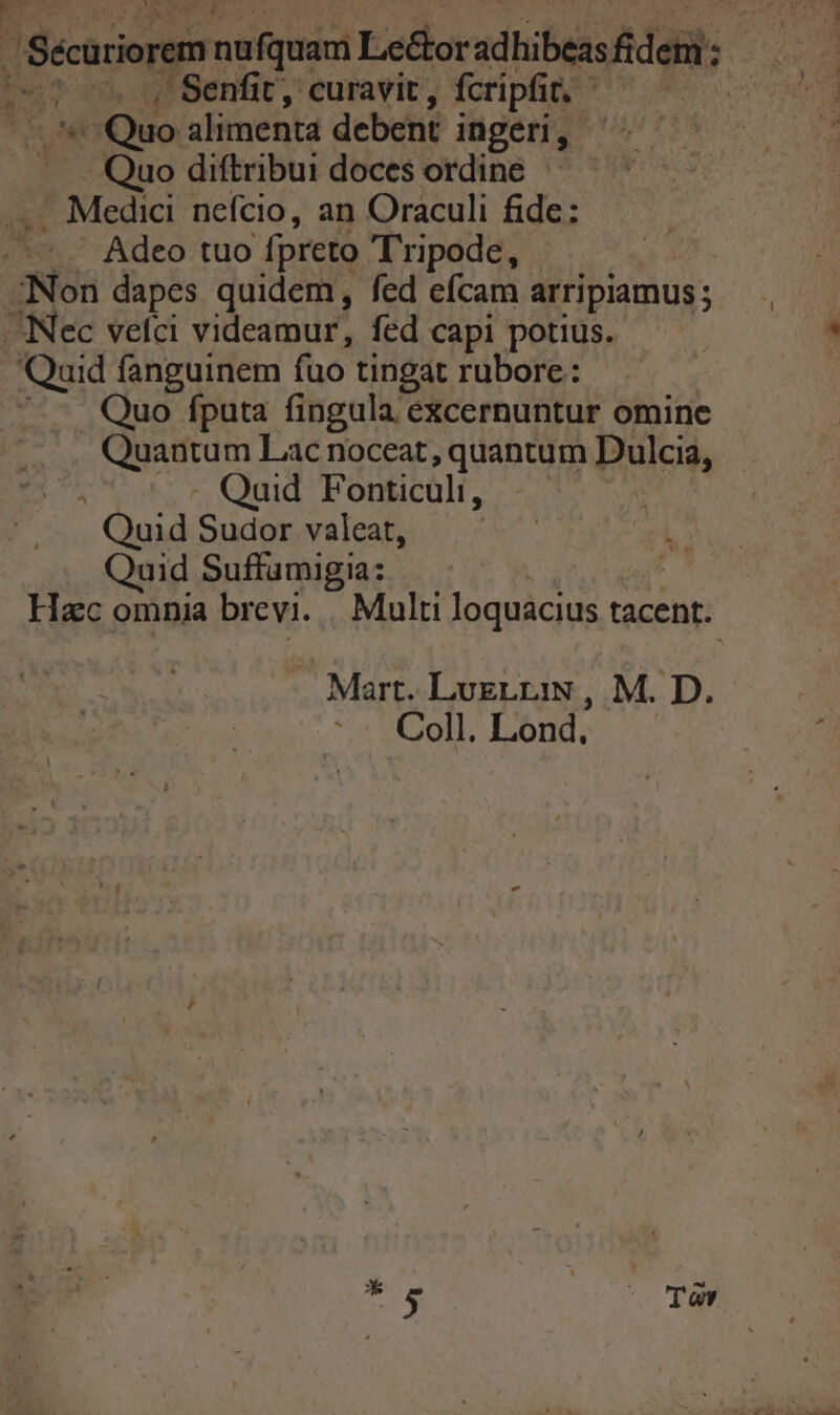 p Pe Ld d a /S&amp;curiorem nafquam Eedlor idhifidts side: $^ /Senfit, curavit, fcripfit, ^ «Quo alimenta debent ingeri, .. Quo diftribui doces ordine * Medic nefcio, an Oraculi fide: |. Adeo tuo fpreto T'ripode, | ;Non dapes quidem, fed efcam arripiamus; . Nec vetci videamur, fed capi potius. Quid fanguinem fuo tingat rubore: Quo fputa fingula excernuntur omine Adam Lac noceat, quantum Dulcia, Quid Fonticuli, | Quid Sudor valeat, Quid Suffumigia: Hac omnia brevi. | Multi loquacius tacent. Li ^ Mart. LurzLriN , M. D. Coll. Lond.