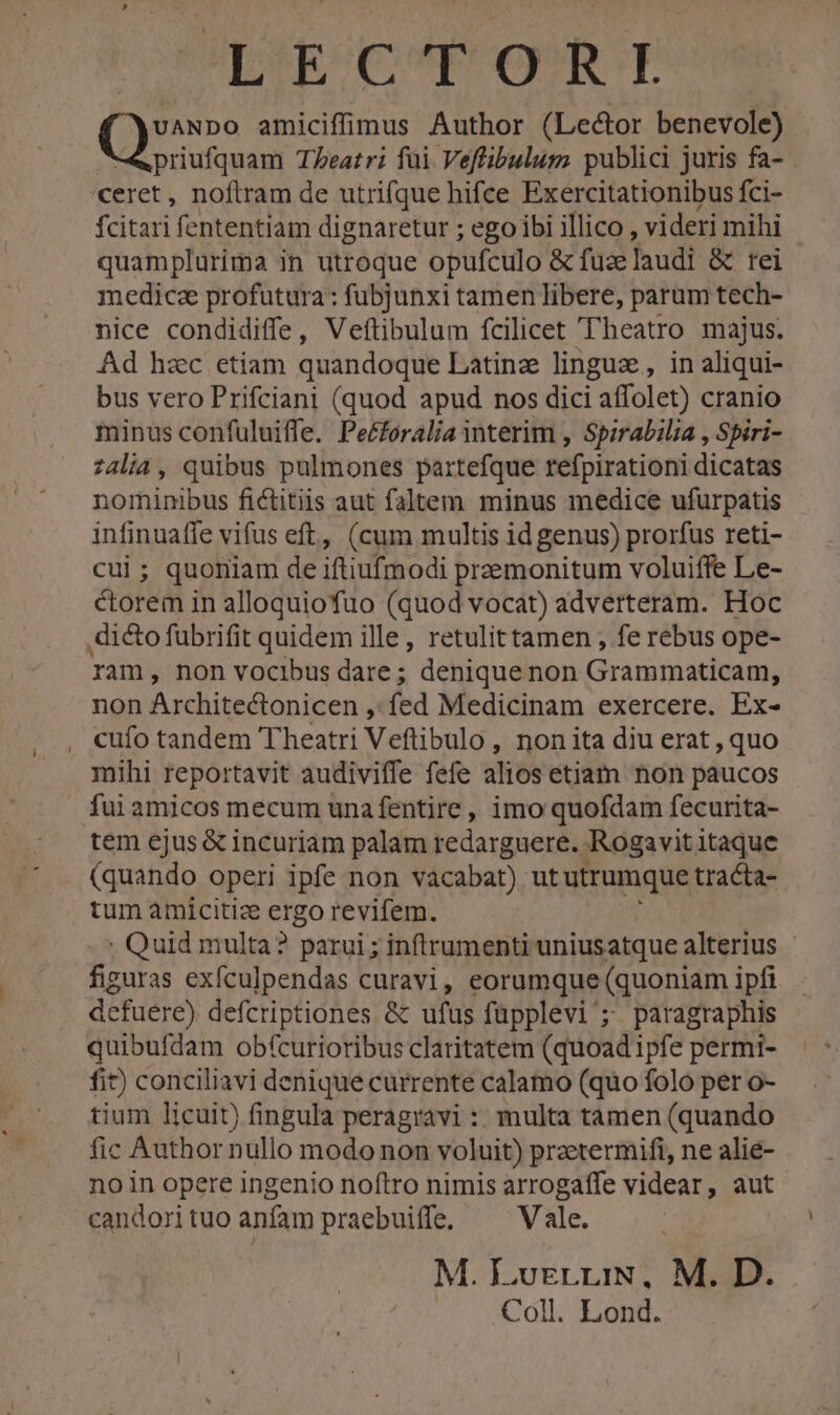 SR OCURUOSECE Qu amiciffimus Author (Lector benevole) priufquam Teatri füi Veffibulum publici juris fa- ceret, noftram de utrifque hifce Exercitationibus fci- fcitari fententiam dignaretur ; ego ibi illico , videri mihi quamplurima in utroque opufculo &amp; fuzelaudi &amp; rei medicz profutura : fubjunxi tamen libere, parum tech- nice condidiffe, Veftibulum fcilicet T'heatro majus. Ad hzc etiam quandoque Latinz linguz, in aliqui- bus vero Prifciani (quod apud nos dici affolet) cranio minus confuluiffe. Peéforalia interim , Spirabilia , Spiri- z4lia , quibus pulmones partefque refpirationi dicatas nominibus fictitiis aut faltem minus medice ufurpatis infinuaffe vifus eft, (cum multis id genus) prorfus reti- cui ; quoniam de iftiufmodi preemonitum voluiffe Le- ctorem in alloquiofuo (quod vocat) adverteram. Hoc ram, non vocibus dare ; denique non Grammaticam, non Architectonicen ,: fed Medicinam exercere. Ex- cufo tandem Theatri Veftibulo , non ita diu erat , quo mihi reportavit audiviffe fefe alios etiam non paucos fui amicos mecum una fentire , imo quofdam fecurita- tem ejus &amp; incuriam palam redarguere. Rogavit itaque (quando operi ipfe non vacabat) ut utrumque tracta- tum amicitize EO revifem. ; Quid multa? parui; inftrumenti uniusatque alterius - figuras exfculpendas curavi, eorumque (quoniam ipfi defuere) defcriptiones &amp; ufus füpplevi'; paragraphis quibufdam obfcurioribus claritatem (quoad ipfe permi- fit) conciliavi denique currente calamo (quo folo per o- tium licuit) fingula peragravi : multa tamen (quando fic Author nullo modo non voluit) przetermifi, ne alie- noin opere ingenio noftro nimis arrogaffe videar , aut candori tuo anfam praebuiffe, Vale. M. LvrgrriN, M. D. Coll. Lond.